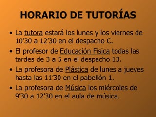 HORARIO DE TUTORÍAS La  tutora  estará los lunes y los viernes de 10’30 a 12’30 en el despacho C. El profesor de  Educación Física  todas las tardes de 3 a 5 en el despacho 13. La profesora de  Plástica  de lunes a jueves hasta las 11’30 en el pabellón 1. La profesora de  Música  los miércoles de 9’30 a 12’30 en el aula de música. 