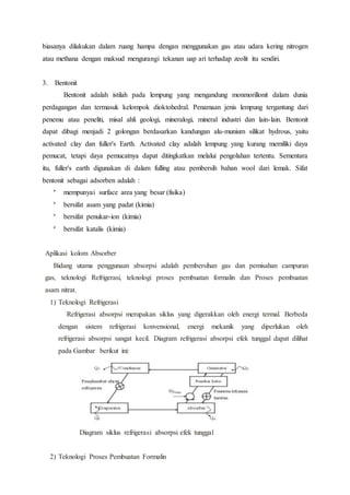 biasanya dilakukan dalam ruang hampa dengan menggunakan gas atau udara kering nitrogen
atau methana dengan maksud mengurangi tekanan uap ari terhadap zeolit itu sendiri.
3. Bentonit
Bentonit adalah istilah pada lempung yang mengandung monmorillonit dalam dunia
perdagangan dan termasuk kelompok dioktohedral. Penamaan jenis lempung tergantung dari
penemu atau peneliti, misal ahli geologi, mineralogi, mineral industri dan lain-lain. Bentonit
dapat dibagi menjadi 2 golongan berdasarkan kandungan alu-munium silikat hydrous, yaitu
activated clay dan fuller's Earth. Activated clay adalah lempung yang kurang memiliki daya
pemucat, tetapi daya pemucatnya dapat ditingkatkan melalui pengolahan tertentu. Sementara
itu, fuller's earth digunakan di dalam fulling atau pembersih bahan wool dari lemak. Sifat
bentonit sebagai adsorben adalah :

mempunyai surface area yang besar (fisika)

bersifat asam yang padat (kimia)

bersifat penukar-ion (kimia)

bersifat katalis (kimia)
Aplikasi kolom Absorber
Bidang utama penggunaan absorpsi adalah pembersihan gas dan pemisahan campuran
gas, teknologi Refrigerasi, teknologi proses pembuatan formalin dan Proses pembuatan
asam nitrat.
1) Teknologi Refrigerasi
Refrigerasi absorpsi merupakan siklus yang digerakkan oleh energi termal. Berbeda
dengan sistem refrigerasi konvensional, energi mekanik yang diperlukan oleh
refrigerasi absorpsi sangat kecil. Diagram refrigerasi absorpsi efek tunggal dapat dilihat
pada Gambar berikut ini:
Diagram siklus refrigerasi absorpsi efek tunggal
2) Teknologi Proses Pembuatan Formalin
 