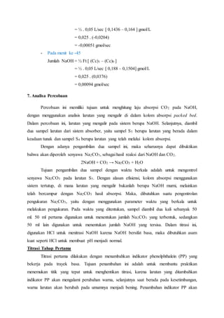 = ½ . 0,05 L/sec [ 0,1436 – 0,164 ] gmol/L
= 0,025 . (-0,0204)
= -0,00051 gmol/sec
- Pada menit ke -45
Jumlah NaOH = ½ Ft [ (Cc)1 – (Cc)0 ]
= ½ . 0,05 L/sec [ 0,188 – 0,1504] gmol/L
= 0,025 . (0,0376)
= 0,00094 gmol/sec
7. Analisa Percobaan
Percobaan ini memiliki tujuan untuk menghitung laju absorpsi CO2 pada NaOH,
dengan menggunakan analisis larutan yang mengalir di dalam kolom absorpsi packed bed.
Dalam percobaan ini, larutan yang mengalir pada sistem berupa NaOH. Selanjutnya, diambil
dua sampel larutan dari sistem absorber, yaitu sampel S5 berupa larutan yang berada dalam
keadaan tunak dan sampel S4 berupa larutan yang telah melalui kolom absorpsi.
Dengan adanya pengambilan dua sampel ini, maka seharusnya dapat dibuktikan
bahwa akan diperoleh senyawa Na2CO3, sebagai hasil reaksi dari NaOH dan CO2.
2NaOH + CO2 → Na2CO3 + H2O
Tujuan pengambilan dua sampel dengan waktu berkala adalah untuk mengontrol
senyawa Na2CO3 pada larutan S5. Dengan alasan efisiensi, kolom absorpsi menggunakan
sistem tertutup, di mana larutan yang mengalir bukanlah berupa NaOH murni, melainkan
telah bercampur dengan Na2CO3 hasil absorpsi. Maka, dibutuhkan suatu pengontrolan
pengukuran Na2CO3, yaitu dengan menggunakan parameter waktu yang berkala untuk
melakukan pengukuran. Pada waktu yang ditentukan, sampel diambil dua kali sebanyak 50
ml. 50 ml pertama digunakan untuk menentukan jumlah Na2CO3 yang terbentuk, sedangkan
50 ml lain digunakan untuk menentukan jumlah NaOH yang tersisa. Dalam titrasi ini,
digunakan HCl untuk menitrasi NaOH karena NaOH bersifat basa, maka dibutuhkan asam
kuat seperti HCl untuk membuat pH menjadi normal.
Titrasi Tahap Pertama
Titrasi pertama dilakukan dengan menambahkan indikator phenolphthalein (PP) yang
bekerja pada trayek basa. Tujuan penambahan ini adalah untuk membantu praktikan
menemukan titik yang tepat untuk menghentikan titrasi, karena larutan yang ditambahkan
indikator PP akan mengalami perubahan warna, selanjutnya saat berada pada kesetimbangan,
warna larutan akan berubah pada umumnya menjadi bening. Penambahan indikator PP akan
 