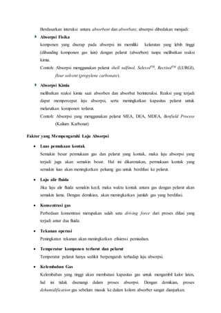 Berdasarkan interaksi antara absorbent dan absorbate, absorpsi dibedakan menjadi:
Absorpsi Fisika
komponen yang diserap pada absorpsi ini memiliki kelarutan yang lebih tinggi
(dibanding komponen gas lain) dengan pelarut (absorben) tanpa melibatkan reaksi
kimia.
Contoh: Absorpsi menggunakan pelarut shell sulfinol, SelexolTM, RectisolTM (LURGI),
flour solvent (propylene carbonate).
Absorpsi Kimia
melibatkan reaksi kimia saat absorben dan absorbat berinteraksi. Reaksi yang terjadi
dapat mempercepat laju absorpsi, serta meningkatkan kapasitas pelarut untuk
melarutkan komponen terlarut.
Contoh: Absorpsi yang menggunakan pelarut MEA, DEA, MDEA, Benfield Process
(Kalium Karbonat)
Faktor yang Mempengaruhi Laju Absorpsi
 Luas pemukaan kontak
Semakin besar permukaan gas dan pelarut yang kontak, maka laju absorpsi yang
terjadi juga akan semakin besar. Hal ini dikarenakan, permukaan kontak yang
semakin luas akan meningkatkan peluang gas untuk berdifusi ke pelarut.
 Laju alir fluida
Jika laju alir fluida semakin kecil, maka waktu kontak antara gas dengan pelarut akan
semakin lama. Dengan demikian, akan meningkatkan jumlah gas yang berdifusi.
 Konsentrasi gas
Perbedaan konsentrasi merupakan salah satu driving force dari proses difusi yang
terjadi antar dua fluida.
 Tekanan operasi
Peningkatan tekanan akan meningkatkan efisiensi pemisahan.
 Temperatur komponen terlarut dan pelarut
Temperatur pelarut hanya sedikit berpengaruh terhadap laju absorpsi.
 Kelembaban Gas
Kelembaban yang tinggi akan membatasi kapasitas gas untuk mengambil kalor laten,
hal ini tidak disenangi dalam proses absorpsi. Dengan demikian, proses
dehumidification gas sebelum masuk ke dalam kolom absorber sangat dianjurkan.
 