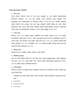 Jenis-jenis Kolom Absorber
 Sieve tray
Pada kolom absorber jenis ini uap akan mengalir ke atas melalui lubang-lubang
berukuran diameter 3-12 mm dan melalui cairan absorben yang mengalir. Luas
penguapan atau lubang-lubang ini biasanya sekitar 5-15% luas tray. Dengan mengatur
energi kinetika dari gas-gas dan uap yang mengalir melalui lubang ini, maka dapat
diupayakan agar cairan tidak jatuh mengalir melalui lubang-lubang tersebut. Kedalaman
cairan pada tray dipertahankan dengan overflow pada tanggul (outlet weir).
 Valve tray
Menara valve tray adalah bentuk modifikasi dari bentuk menara sieve tray dengan
penambahan katup-katup (valves) untuk mencegah kebocoran atau mengalirnya cairan ke
bawah pada saat tekanan uap rendah. Oleh karena itu, valve tray menjadi sedikit lebih
mahal daripada sieve tray. Kelebihan valve tray adalah memilliki rentang operasi laju alir
yang lebih lebar daripada sieve tray.
 Spray tower
Menara jenis ini memiliki tingkat efisiensi yang rendah.
 Bubble-cap tray
Jenis ini telah dipakai lebih dari 100 tahun lalu, namun penggunaannya mulai digantikan
oleh jenis valve tray sejak tahun 1950. Alasan utama berkurangnya pemakaian bubble-
cap tray adalah alasan ketidakekonomisan.
 Packed Bed
Menara absorpsi ini paling banyak digunakan karena luas permukaan kontak dengan gas
yang cukup besar.
Sementara itu, aliran fluida dalam kolom absorber dapat dibedakan menjadi tiga jenis,
yaitu:
 Cross-flow
 Counter-current
 Co-current
 