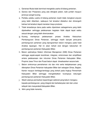 c. Generasi Muda tidak berminat mengelola usaha di bidang pertanian.
d. Sarana dan Prasarana yang ada ditingkat petani, baik jumlah maupun
jenisnya sangat kurang.
e. Perilaku pelaku usaha di bidang pertanian masih tidak mengikuti anjuran
yang telah diberikan, walaupun hal tersebut diketahui dan dimengerti
bahwa hal tersebut dapat menekan biaya produksi.
f. Tidak tersedianya dana pada waktu diperlukan sebagaimana yang telah
dijadwalkan sehingga pelaksanaan kegiatan tidak dapat tepat waktu
sesuai dengan yang telah direncanakan.
g. Kurang mantapnya pelaksanaan proses Analisis Kebutuhan
Pembangunan Dinas Pertanian, sehingga masih banyak jenis-jenis
pembangunan pertanian yang diprogramkan belum mengacu pada hasil
Analisis lapangan. Hal ini akan terkait erat dengan kebutuhan riil
pembangunan pertanian Kabupaten Blitar.
h. Belum optimalnya Sistem Informasi Manajemen (SIM) Dinas Pertanian
sehingga aspek-aspek koordinasi, integrasi, sinkronisasi dan simplifikasi
antara pelaksanaan dan intrumen Dinas Pertanian Kabupaten Blitar,
Propinsi Jawa Timur dan Pusat belum dapat direalisasikan secara baik.
i. Belum sinkronnya pemahaman visi dan misi serta kebijaksanaan yang
diterapkan Dinas Pertanian kabupaten Blitar dari sebagian Dinas, Bagian,
Kantor maupun lembaga-lembaga yang terkait pada lingkup Pemerintah
Kabupaten Blitar sehingga mengakibatkan kurangnya dukungan
pembangunan pertanian Kabupaten Blitar.
j. Masih adanya pemisahan kepentingan sektoral yang belum mengacu
kepada pembangunan, yang integral dan berkelanjutan dari dan untuk
wilayah dan masyarakat Kabupaten Blitar.
k. Iklim yang tidak menentu.
 