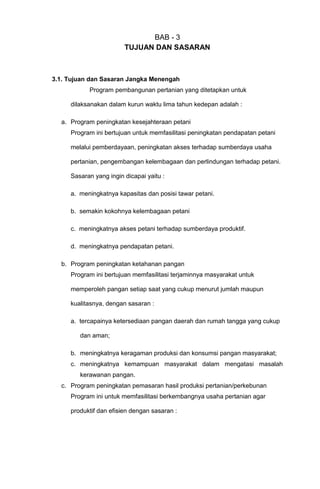 BAB - 3
TUJUAN DAN SASARAN
3.1. Tujuan dan Sasaran Jangka Menengah
Program pembangunan pertanian yang ditetapkan untuk
dilaksanakan dalam kurun waktu lima tahun kedepan adalah :
a. Program peningkatan kesejahteraan petani
Program ini bertujuan untuk memfasilitasi peningkatan pendapatan petani
melalui pemberdayaan, peningkatan akses terhadap sumberdaya usaha
pertanian, pengembangan kelembagaan dan perlindungan terhadap petani.
Sasaran yang ingin dicapai yaitu :
a. meningkatnya kapasitas dan posisi tawar petani.
b. semakin kokohnya kelembagaan petani
c. meningkatnya akses petani terhadap sumberdaya produktif.
d. meningkatnya pendapatan petani.
b. Program peningkatan ketahanan pangan
Program ini bertujuan memfasilitasi terjaminnya masyarakat untuk
memperoleh pangan setiap saat yang cukup menurut jumlah maupun
kualitasnya, dengan sasaran :
a. tercapainya ketersediaan pangan daerah dan rumah tangga yang cukup
dan aman;
b. meningkatnya keragaman produksi dan konsumsi pangan masyarakat;
c. meningkatnya kemampuan masyarakat dalam mengatasi masalah
kerawanan pangan.
c. Program peningkatan pemasaran hasil produksi pertanian/perkebunan
Program ini untuk memfasilitasi berkembangnya usaha pertanian agar
produktif dan efisien dengan sasaran :
 