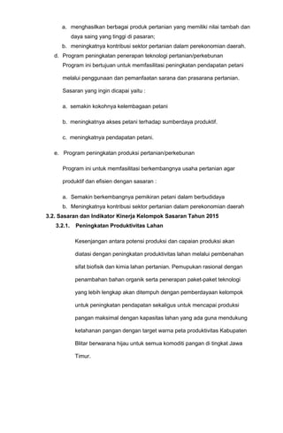 a. menghasilkan berbagai produk pertanian yang memiliki nilai tambah dan
daya saing yang tinggi di pasaran;
b. meningkatnya kontribusi sektor pertanian dalam perekonomian daerah.
d. Program peningkatan penerapan teknologi pertanian/perkebunan
Program ini bertujuan untuk memfasilitasi peningkatan pendapatan petani
melalui penggunaan dan pemanfaatan sarana dan prasarana pertanian.
Sasaran yang ingin dicapai yaitu :
a. semakin kokohnya kelembagaan petani
b. meningkatnya akses petani terhadap sumberdaya produktif.
c. meningkatnya pendapatan petani.
e. Program peningkatan produksi pertanian/perkebunan
Program ini untuk memfasilitasi berkembangnya usaha pertanian agar
produktif dan efisien dengan sasaran :
a. Semakin berkembangnya pemikiran petani dalam berbudidaya
b. Meningkatnya kontribusi sektor pertanian dalam perekonomian daerah
3.2. Sasaran dan Indikator Kinerja Kelompok Sasaran Tahun 2015
3.2.1. Peningkatan Produktivitas Lahan
Kesenjangan antara potensi produksi dan capaian produksi akan
diatasi dengan peningkatan produktivitas lahan melalui pembenahan
sifat biofisik dan kimia lahan pertanian. Pemupukan rasional dengan
penambahan bahan organik serta penerapan paket-paket teknologi
yang lebih lengkap akan ditempuh dengan pemberdayaan kelompok
untuk peningkatan pendapatan sekaligus untuk mencapai produksi
pangan maksimal dengan kapasitas lahan yang ada guna mendukung
ketahanan pangan dengan target warna peta produktivitas Kabupaten
Blitar berwarana hijau untuk semua komoditi pangan di tingkat Jawa
Timur.
 
