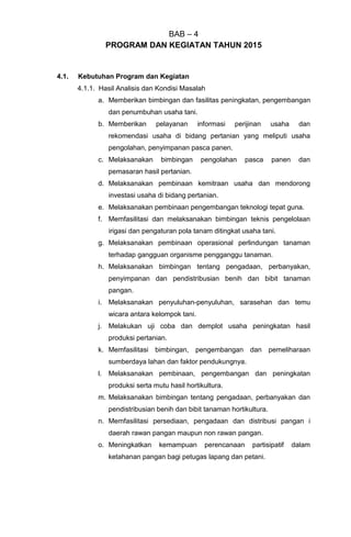 BAB – 4
PROGRAM DAN KEGIATAN TAHUN 2015
4.1. Kebutuhan Program dan Kegiatan
4.1.1. Hasil Analisis dan Kondisi Masalah
a. Memberikan bimbingan dan fasilitas peningkatan, pengembangan
dan penumbuhan usaha tani.
b. Memberikan pelayanan informasi perijinan usaha dan
rekomendasi usaha di bidang pertanian yang meliputi usaha
pengolahan, penyimpanan pasca panen.
c. Melaksanakan bimbingan pengolahan pasca panen dan
pemasaran hasil pertanian.
d. Melaksanakan pembinaan kemitraan usaha dan mendorong
investasi usaha di bidang pertanian.
e. Melaksanakan pembinaan pengembangan teknologi tepat guna.
f. Memfasilitasi dan melaksanakan bimbingan teknis pengelolaan
irigasi dan pengaturan pola tanam ditingkat usaha tani.
g. Melaksanakan pembinaan operasional perlindungan tanaman
terhadap gangguan organisme pengganggu tanaman.
h. Melaksanakan bimbingan tentang pengadaan, perbanyakan,
penyimpanan dan pendistribusian benih dan bibit tanaman
pangan.
i. Melaksanakan penyuluhan-penyuluhan, sarasehan dan temu
wicara antara kelompok tani.
j. Melakukan uji coba dan demplot usaha peningkatan hasil
produksi pertanian.
k. Memfasilitasi bimbingan, pengembangan dan pemeliharaan
sumberdaya lahan dan faktor pendukungnya.
l. Melaksanakan pembinaan, pengembangan dan peningkatan
produksi serta mutu hasil hortikultura.
m. Melaksanakan bimbingan tentang pengadaan, perbanyakan dan
pendistribusian benih dan bibit tanaman hortikultura.
n. Memfasilitasi persediaan, pengadaan dan distribusi pangan i
daerah rawan pangan maupun non rawan pangan.
o. Meningkatkan kemampuan perencanaan partisipatif dalam
ketahanan pangan bagi petugas lapang dan petani.
 