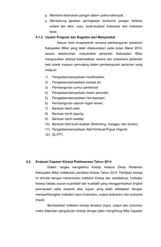 p. Membina keamanan pangan dalam usaha kelompok.
q. Mendukung gerakan peningkatan konsumsi pangan tertentu
antara lain telur, susu, buah-buahan Indonesia dan makanan
lokal.
4.1.2. Usulan Program dan Kegiatan dari Masyarakat
Sesuai hasil musyawarah rencana pembangunan pertanian
Kabupaten Blitar yang telah dilaksanakan pada bulan Maret 2014,
secara keseluruhan masyarakat pertanian Kabupaten Blitar
mengusulkan adanya ketersediaan sarana dan prasarana pertanian
baik pokok maupun penunjang dalam pembangunan pertanian yang
meliputi :
1) Pengadaan/penyediaan handtracktor;
2) Pengadaan/penyediaan pompa air;
3) Pembangunan sumur pantek/bor
4) Pengadaan/penyediaan mesin perontok;
5) Pengadaan/penyediaan Handsprayer;
6) Pembangunan saluran irigasi tersier;
7) Bantuan benih padi;
8) Bantuan benih jagung;
9) Bantuan benih kedelai;
10) Bantuan bibit buah-buahan (Belimbing, manggis, dan durian);
11) Pengadaan/penyediaan Alat Pembuat Pupuk Organik;
12) SL-PTT.
4.2. Evaluasi Capaian Kinerja Pelaksanaan Tahun 2014
Dalam rangka mengetahui kinerja instansi Dinas Pertanian
Kabupaten Blitar melakukan penilaian kinerja Tahun 2014. Penilaian kinerja
ini dimulai dengan menentukan indikator kinerja dan variabelnya. Indikator
kinerja hádala usuran kuantitatif dan kualitatif yang menggambarkan tingkat
pencapaian statu sasaran atau tujuan yang telah ditetapkan dengan
memperhitungkan indikator input (masukan), output (keluaran) dan outcome
(hasil).
Berdasarkan indikator kinerja tersebut (input, output dan outcome)
maka dilakukan pengukuran kinerja dengan jalan menghitung Nilai Capaian
 