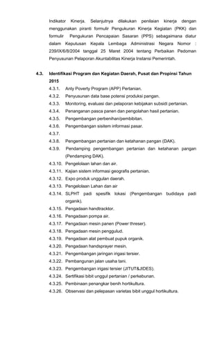 Indikator Kinerja. Selanjutnya dilakukan penilaian kinerja dengan
menggunakan piranti formulir Pengukuran Kinerja Kegiatan (PKK) dan
formulir Pengukuran Pencapaian Sasaran (PPS) sebagaimana diatur
dalam Keputusan Kepala Lembaga Administrasi Negara Nomor :
239/IX/6/8/2004 tanggal 25 Maret 2004 tentang Perbaikan Pedoman
Penyusunan Pelaporan Akuntabilitas Kinerja Instansi Pemerintah.
4.3. Identifikasi Program dan Kegiatan Daerah, Pusat dan Propinsi Tahun
2015
4.3.1. Anty Poverty Program (APP) Pertanian.
4.3.2. Penyusunan data base potensi produksi pangan.
4.3.3. Monitoring, evaluasi dan pelaporan kebijakan subsidi pertanian.
4.3.4. Penanganan pasca panen dan pengolahan hasil pertanian.
4.3.5. Pengembangan perbenihan/pembibitan.
4.3.6. Pengembangan sisitem informasi pasar.
4.3.7.
4.3.8. Pengembangan pertanian dan ketahanan pangan (DAK).
4.3.9. Pendamping pengembangan pertanian dan ketahanan pangan
(Pendamping DAK).
4.3.10. Pengelolaan lahan dan air.
4.3.11. Kajian sistem informasi geografis pertanian.
4.3.12. Expo produk unggulan daerah.
4.3.13. Pengelolaan Lahan dan air
4.3.14. SLPHT padi spesifik lokasi (Pengembangan budidaya padi
organik).
4.3.15. Pengadaan handtracktor.
4.3.16. Pengadaan pompa air.
4.3.17. Pengadaan mesin panen (Power threser).
4.3.18. Pengadaan mesin penggulud.
4.3.19. Pengadaan alat pembuat pupuk organik.
4.3.20. Pengadaan handsprayer mesin.
4.3.21. Pengembangan jaringan irigasi tersier.
4.3.22. Pembangunan jalan usaha tani.
4.3.23. Pengembangan irigasi tersier (JITUT&JIDES).
4.3.24. Sertifikasi bibit unggul pertanian / perkebunan.
4.3.25. Pembinaan penangkar benih hortikultura.
4.3.26. Observasi dan pelepasan varietas bibit unggul hortikultura.
 