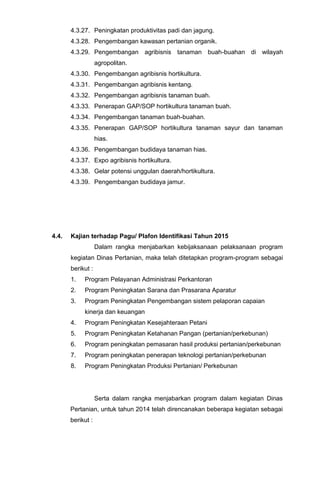 4.3.27. Peningkatan produktivitas padi dan jagung.
4.3.28. Pengembangan kawasan pertanian organik.
4.3.29. Pengembangan agribisnis tanaman buah-buahan di wilayah
agropolitan.
4.3.30. Pengembangan agribisnis hortikultura.
4.3.31. Pengembangan agribisnis kentang.
4.3.32. Pengembangan agribisnis tanaman buah.
4.3.33. Penerapan GAP/SOP hortikultura tanaman buah.
4.3.34. Pengembangan tanaman buah-buahan.
4.3.35. Penerapan GAP/SOP hortikultura tanaman sayur dan tanaman
hias.
4.3.36. Pengembangan budidaya tanaman hias.
4.3.37. Expo agribisnis hortikultura.
4.3.38. Gelar potensi unggulan daerah/hortikultura.
4.3.39. Pengembangan budidaya jamur.
4.4. Kajian terhadap Pagu/ Plafon Identifikasi Tahun 2015
Dalam rangka menjabarkan kebijaksanaan pelaksanaan program
kegiatan Dinas Pertanian, maka telah ditetapkan program-program sebagai
berikut :
1. Program Pelayanan Administrasi Perkantoran
2. Program Peningkatan Sarana dan Prasarana Aparatur
3. Program Peningkatan Pengembangan sistem pelaporan capaian
kinerja dan keuangan
4. Program Peningkatan Kesejahteraan Petani
5. Program Peningkatan Ketahanan Pangan (pertanian/perkebunan)
6. Program peningkatan pemasaran hasil produksi pertanian/perkebunan
7. Program peningkatan penerapan teknologi pertanian/perkebunan
8. Program Peningkatan Produksi Pertanian/ Perkebunan
Serta dalam rangka menjabarkan program dalam kegiatan Dinas
Pertanian, untuk tahun 2014 telah direncanakan beberapa kegiatan sebagai
berikut :
 
