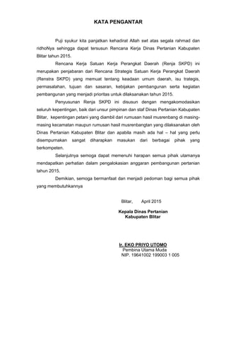 KATA PENGANTAR
Puji syukur kita panjatkan kehadirat Allah swt atas segala rahmad dan
ridhoNya sehingga dapat tersusun Rencana Kerja Dinas Pertanian Kabupaten
Blitar tahun 2015.
Rencana Kerja Satuan Kerja Perangkat Daerah (Renja SKPD) ini
merupakan penjabaran dari Rencana Strategis Satuan Kerja Perangkat Daerah
(Renstra SKPD) yang memuat tentang keadaan umum daerah, isu trategis,
permasalahan, tujuan dan sasaran, kebijakan pembangunan serta kegiatan
pembangunan yang menjadi prioritas untuk dilaksanakan tahun 2015.
Penyusunan Renja SKPD ini disusun dengan mengakomodasikan
seluruh kepentingan, baik dari unsur pimpinan dan staf Dinas Pertanian Kabupaten
Blitar, kepentingan petani yang diambil dari rumusan hasil musrenbang di masing-
masing kecamatan maupun rumusan hasil musrenbangtan yang dilaksanakan oleh
Dinas Pertanian Kabupaten Blitar dan apabila masih ada hal – hal yang perlu
disempurnakan sangat diharapkan masukan dari berbagai pihak yang
berkompeten.
Selanjutnya semoga dapat memenuhi harapan semua pihak utamanya
mendapatkan perhatian dalam pengalokasian anggaran pembangunan pertanian
tahun 2015.
Demikian, semoga bermanfaat dan menjadi pedoman bagi semua pihak
yang membutuhkannya
Blitar, April 2015
Kepala Dinas Pertanian
Kabupaten Blitar
Ir. EKO PRIYO UTOMO
Pembina Utama Muda
NIP. 19641002 199003 1 005
 