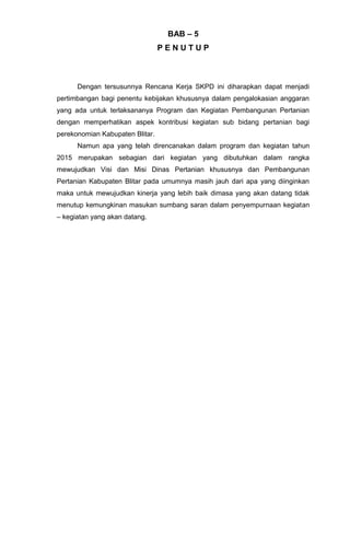 BAB – 5
P E N U T U P
Dengan tersusunnya Rencana Kerja SKPD ini diharapkan dapat menjadi
pertimbangan bagi penentu kebijakan khususnya dalam pengalokasian anggaran
yang ada untuk terlaksananya Program dan Kegiatan Pembangunan Pertanian
dengan memperhatikan aspek kontribusi kegiatan sub bidang pertanian bagi
perekonomian Kabupaten Blitar.
Namun apa yang telah direncanakan dalam program dan kegiatan tahun
2015 merupakan sebagian dari kegiatan yang dibutuhkan dalam rangka
mewujudkan Visi dan Misi Dinas Pertanian khususnya dan Pembangunan
Pertanian Kabupaten Blitar pada umumnya masih jauh dari apa yang diinginkan
maka untuk mewujudkan kinerja yang lebih baik dimasa yang akan datang tidak
menutup kemungkinan masukan sumbang saran dalam penyempurnaan kegiatan
– kegiatan yang akan datang.
 