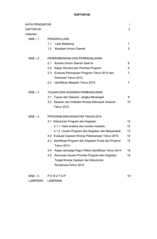 DAFTAR ISI
KATA PENGANTAR i
DAFTAR ISI ii
Halaman
BAB – 1 PENDAHULUAN
1.1 Latar Belakang
1.2 Keadaan Umum Daerah
1
2
BAB – 2 PERKEMBANGAN DAN PERMASALAHAN
2.1 Kondisi Umum Daerah Saat Ini
2.2 Kajian Renstra dan Prioritas Program
2.3 Evaluasi Pencapaian Program Tahun 2014 dan
Perkiraan Tahun 2015
2.4 Identifikasi Masalah Tahun 2015
6
6
7
7
BAB – 3 TUJUAN DAN SASARAN PEMBANGUNAN
3.1 Tujuan dan Sasaran Jangka Menengah
3.2 Sasaran dan Indikator Kinerja Kelompok Sasaran
Tahun 2015
9
10
BAB – 4 PROGRAM DAN KEGIATAN TAHUN 2014
4.1 Kebutuhan Program dan Kegiatan
4.1.1 Hasil analisis dan kondisi masalah.
4.1.2 Usulan Program dan Kegiatan dari Masyarakat.
4.2 Evaluasi Capaian Kinerja Pelaksanaan Tahun 2013
4.3 Identifikasi Program dan Kegiatan Pusat dan Propinsi
Tahun 2014
4.4 Kajian terhadap Pagu/ Plafon Identifikasi Tahun 2014
4.5 Rumusan Usulan Prioritas Program dan Kegiatan,
Target Kinerja Capaian dan Kebutuhan
PendanaanTahun 2015
12
12
13
14
14
16
18
BAB – 5 P E N U T U P 19
LAMPIRAN LAMPIRAN
 