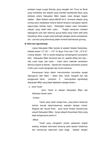 terdapat sungai sungai Brantas yang mengalir dari Timur ke Barat
yang membatasi dua wilayah yang memiliki karakteristik lahan yang
berbeda antara Kabupaten Blitar bagian utara dengan bagian
selatan. Blitar Selatan seluas 689,85 Km-2 termasuk wilayah yang
kurang subur disebabkan karena daerah tersebut merupakan daerah
pegunungan berbatu kapur. Sedangkan bagian utara merupakan
wilayah yang relatif lebih subur. Tingkat kesuburan tersebut
dipengaruhi pula oleh adannya gunug Kelud yang masih aktif serta
banyaknya aliran sungai yang berfungsi sebagai sarana penyebaran
zat – zat hara yang terkandung dalam mineral hasil letusan gunung.
B. Iklim dan Agroekologi
Lokasi Kabupaten Blitar berada di sebelah Selatan Katulistiwa,
terletak antara 111o
40 ’ – 112o
10’ Bujur Timur dan 7o
58’ – 8o
9’.51”
Lintang Selatan. Hal ini secara langsung mempengaruhi perubahan
iklim. Kabupaten Blitar termasuk tipe C3, apabila dilihat dari rata –
rata curah hujan dan bulan – bulan tahun kalender perubahan
iklimnya seperti di daerah – daerah lain mengikuti perubahan putaran
2 iklim yaitu musim penghujan dan musim kemarau.
Kemampuan lahan dalam menumbuhkan komoditas sangat
dipengaruhi oleh faktor – faktor iklim, tanah, fisiografi dan tipe
penggunaan lahan. Lampiran 2 menunjukkan agroekologi
Kabupaten Blitar yang dapat dijelaskan sebagai berikut :
a. Jenis Tanah
Jenis Tanah di wilayah Kabupaten Blitar ada
beberapa macam yaitu :
- Entisol ;
Tanah yang masih sangat baru, yang belum terbentuk
harizon kecuali dipermukaannya sepadan dengan Litosol,
Regosol dan Aluvial Pasir. Jenis tanah Entisol mendominasi
wiayah Kabupaten Blitar, hanya wilayah Kecamatan Doko yang
tidak terdapat jenis tanah ini.
- Alfisol;
Tanah yang mengalami proses pelapukan tingkat
sedang, terdapat akumulasi lempung pada lapisan bawahnya
dan mempunyai kejenuhan basa tinggi. Spadan dengan
 