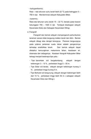 - Isohyperthermic;
Rata – rata tahunan suhu tanah lebih 22 o
C pada ketinggian 0 –
700 m dpl. Mendominasi wilayah Kabupaten Blitar.
- Isotermic;
Rata-rata tahunan suhu tanah 15 – 22 o
C, berada pada kisaran
ketuinggian 700 – 1500 m dpl. Terdapat disebagian wilayah
Kecamatan Doko dan Sebagian Kecamatan Wlingi.
d. Fisiografi
Fisiografi dan bentuk wilayah mempengaruhi pertumbuhan
tanaman secara tidak langsung melalui tanah dan iklim. Bentuk
wilayah dibagi atas derajat lerengnya. Peranan langsungnya
pada potensi pertanian suatu lahan adalah pengaruhnya
terhadap eradibilitas tanah. Dari bentuk wilayah dapat
diketahui kemungkinan mekanisme lahan, keadaaan air,
draenase dan sebagainya. Keadaan fisiografi Kabupaten Blitar
terbagi menjadi beebrapa tipe yaitu :
- Tipe berombak s/d bergelombang; wilayah dengan
kelerengan 3 – 15 %, perbedaan tinggi 5 – 50 m.
- Tipe Datar s/d landai; wilayah dengan kelerengan kurang 3
%’, perbedaan tinggi kurang 5 m.
- Tipe Berbukit s/d bergunung; wilayah dengan kelerengan lebih
dari 15 %; perbedaan tinggi lebih 50 m ( sebagian wilayah
Kecamatan Doko dan Wlingi.)
 