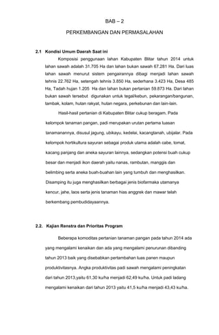BAB – 2
PERKEMBANGAN DAN PERMASALAHAN
2.1 Kondisi Umum Daerah Saat ini
Komposisi penggunaan lahan Kabupaten Blitar tahun 2014 untuk
lahan sawah adalah 31.705 Ha dan lahan bukan sawah 67.281 Ha. Dari luas
lahan sawah menurut sistem pengairannya dibagi menjadi lahan sawah
tehnis 22.762 Ha, setengah tehnis 3.850 Ha, sederhana 3.423 Ha, Desa 485
Ha, Tadah hujan 1.205 Ha dan lahan bukan pertanian 59.873 Ha. Dari lahan
bukan sawah tersebut digunakan untuk tegal/kebun, pekarangan/bangunan,
tambak, kolam, hutan rakyat, hutan negara, perkebunan dan lain-lain.
Hasil-hasil pertanian di Kabupaten Blitar cukup beragam. Pada
kelompok tanaman pangan, padi merupakan urutan pertama luasan
tanamanannya, disusul jagung, ubikayu, kedelai, kacangtanah, ubijalar. Pada
kelompok hortikultura sayuran sebagai produk utama adalah cabe, tomat,
kacang panjang dan aneka sayuran lainnya, sedangkan potensi buah cukup
besar dan menjadi ikon daerah yaitu nanas, rambutan, manggis dan
belimbing serta aneka buah-buahan lain yang tumbuh dan menghasilkan.
Disamping itu juga menghasilkan berbagai jenis biofarmaka utamanya
kencur, jahe, laos serta jenis tanaman hias anggrek dan mawar telah
berkembang pembudidayaannya.
2.2. Kajian Renstra dan Prioritas Program
Beberapa komoditas pertanian tanaman pangan pada tahun 2014 ada
yang mengalami kenaikan dan ada yang mengalami penurunan dibanding
tahun 2013 baik yang disebabkan pertambahan luas panen maupun
produktivitasnya. Angka produktivitas padi sawah mengalami peningkatan
dari tahun 2013,yaitu 61,30 ku/ha menjadi 62,49 ku/ha. Untuk padi ladang
mengalami kenaikan dari tahun 2013 yaitu 41,5 ku/ha menjadi 43,43 ku/ha.
 