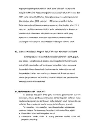 Jagung mengalami penurunan dari tahun 2013, yaitu dari 102,43 ku/ha
menjadi 98,41 ku/ha. Kedelai mengalami kenaikan dari tahun 2013, yaitu dari
10,01 ku/ha menjadi 9,69 ku/ha. Kacang tanah juga mengalami penurunan
dibandingkan tahun 2013, yaitu dari 11,76 ku/ha menjadi 9,81 ku/ha.
Sedangkan untuk ubi kayu mengalami penurunan dibandingkan tahun 2013,
yaitu dari 130,72 ku/ha menjadi 112,57 ku/ha pada tahun 2014. Penurunan
produksi dapat disebabkan oleh penurunan produktivitas lahan yang
diperkirakan disebabkan penurunan tingkat kesuburan tanah akibat
kekurangan bahan organik, terjadi ketidak-seimbangan biokimia tanah.
2.3. Evaluasi Pencapaian Program Tahun 2014 dan Perkiraan Tahun 2015
Sarana produksi sebagai kebutuhan dasar usaha tani ( benih, pupuk,
obat-obatan ) yang tersedia di pasaran belum dapat dimanfaatkan secara
optimal oleh petani dalam arti kemampuan penyediaan belum seimbang
dengan kebutuhan, disamping itu kerjasama antar stake-holder saprodi
dengan kelompok tani belum terbangun dengan baik. Prasarana irigasi
banyak yang rusak dan belum mampu dikelola dengan baik, pemanfaatan
teknologi alsintan masih terbatas.
2.4. Identifikasi Masalah Tahun 2015
Isu strategis Kabupaten Blitar yaitu rendahnya pertumbuhan ekonomi
perdesaan, dimana perdesaan merupakan sentral kegiatan pertanian maka
”revitalisasi pertanian dan perdesaan” perlu dilakukan untuk memacu kinerja
pertanian dalam rangka percepatan pertumbuhan ekonomi tersebut.
Permasalahan - permasalahan yang dihadapi dalam pelaksanaan
kegiatan- kegiatan Pembangunan Pertanian di Kabupaten Blitar adalah :
a. Kepemilikan lahan budidaya petani sempit.
b. Kebanyakan pelaku usaha di bidang pertanian adalah buruh tani,
penyewa, penyakap.
 
