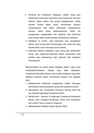 9
2. Pembuat dan Pelaksana Kebijakan, adalah orang atau
sekelompok orang atau organisasi yang mempunyai ”peranan
tertentu” dalam sistem dan proses kebijaksanaan, sebab
mereka berada dalam posisi menentukan ataupun
mempengaruhi baik dalam pembuatan kebijaksanaan
ataupun dalam tahap pelaksanaannya, dalam arti
pengawasan, pengendalian dan pelatihan atas hasil-hasil
yang dicapai dalam perkembangan pelaksanaan kebijakan.
3. Kebijakan itu sendiri, yaitu keputusan atau serangkaian
pilihan yang kurang lebih berhubungan satu sama lain yang
dimaksudkan untuk mencapai tujuan tertentu.
4. Kelompok Sasaran Kebijakan, yaitu orang atau sekelompok
orang, atau organisasi-organisasi dalam masyarakat yang
perilaku atau keadaannya ingin dipenuhi oleh kebijakan
bersangkutan.
Memperhatikan ke empat sistem kebijakan diatas, maka untuk
mengimplementasikan strategi yang telah ditetapkan,
Inspektorat Kabupaten Banjar merumuskan kebijakan yang akan
dijadikan landasan dalam menentukan program dan kegiatan
yaitu :
1. Melaksanakan efektivitas pengawasan melalui dukungan
administrasi serta penyediaan sarana dan prasarana kantor.
2. Menetapkan dan menerbitkan Peraturan tentang Kode Etik
dan Standart Operating Procedured (SOP)
3. Mengirimkan Aparatur di lingkungan Inspektorat Kabupaten
Banjar untuk mengikuti Bimbingan Teknis sera Pendidikan
dan Latihan Teknis maupun Fungsional
4. Melaksanakan Pelatihan Kantor Sendiri (PKS)
 