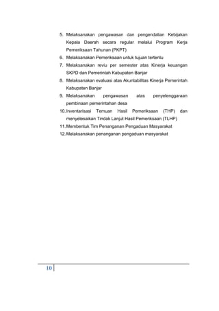 10
5. Melaksanakan pengawasan dan pengendalian Kebijakan
Kepala Daerah secara regular melalui Program Kerja
Pemeriksaan Tahunan (PKPT)
6. Melaksanakan Pemeriksaan untuk tujuan tertentu
7. Melaksanakan reviu per semester atas Kinerja keuangan
SKPD dan Pemerintah Kabupaten Banjar
8. Melaksanakan evaluasi atas Akuntabilitas Kinerja Pemerintah
Kabupaten Banjar
9. Melaksanakan pengawasan atas penyelenggaraan
pembinaan pemerintahan desa
10.Inventarisasi Temuan Hasil Pemeriksaan (THP) dan
menyelesaikan Tindak Lanjut Hasil Pemeriksaan (TLHP)
11.Membentuk Tim Penanganan Pengaduan Masyarakat
12.Melaksanakan penanganan pengaduan masyarakat
 
