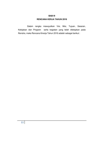 11
BAB III
RENCANA KERJA TAHUN 2016
Dalam rangka mewujudkan Visi, Misi, Tujuan, Sasaran,
Kebijakan dan Program serta kegiatan yang telah ditetapkan pada
Renstra, maka Rencana Kinerja Tahun 2016 adalah sebagai berikut :
 