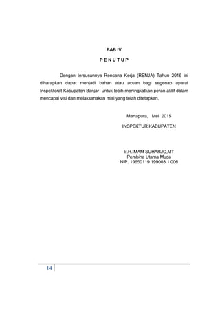14
BAB IV
P E N U T U P
Dengan tersusunnya Rencana Kerja (RENJA) Tahun 2016 ini
diharapkan dapat menjadi bahan atau acuan bagi segenap aparat
Inspektorat Kabupaten Banjar untuk lebih meningkatkan peran aktif dalam
mencapai visi dan melaksanakan misi yang telah ditetapkan.
Martapura, Mei 2015
INSPEKTUR KABUPATEN
Ir.H.IMAM SUHARJO,MT
Pembina Utama Muda
NIP. 19650119 199003 1 006
 