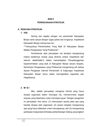 3
BAB II
PERENCANAAN STRATEJIK
A. RENCANA STRATEJIK
1. VISI
Seiring dan sejalan dengan visi pemerintah Kabupaten
Banjar serta sesuai dengan tugas pokok dan fungsinya, Inspektorat
Kabupaten Banjar mempunyai visi :
““Terwujudnya Pemerintahan Yang Baik Di Kabupaten Banjar
Melalui Pengawasan Yang Profesional “.
Pemahaman atas pernyataan visi tersebut mengandung
makna terjalinnya sinergi yang dinamis antara Inspektorat dan
seluruh stakeholder’s dalam memantapkan Penyelenggaraan
kepemerintahan yang baik di Kabupaten Banjar secara terpadu.
Sementara Pengawasan yang Profesional mengandung arti bahwa
Aparat Pengawas Internal Pemerintah di lingkungan Inspektorat
Kabupaten Banjar harus selalu meningkatkan kapasitas dan
integritasnya.
2. M I S I
Misi, adalah pernyataan mengenai hal-hal yang harus
dicapai organisasi dalam mencapai visi, mencerminkan segala
sesuatu yang diperlukan untuk mencapai tujuan. Dengan pengertian
ini pernyataan misi harus: (1) menunjukan secara jelas apa yang
hendak dicapai oleh organisasi; (2) secara eksplisit mengandung
apa yang harus dilakukan untuk mencapainya; dan (3) mengandung
partisipasi masyarakat terhadap perkembangan bidang yang digeluti
 