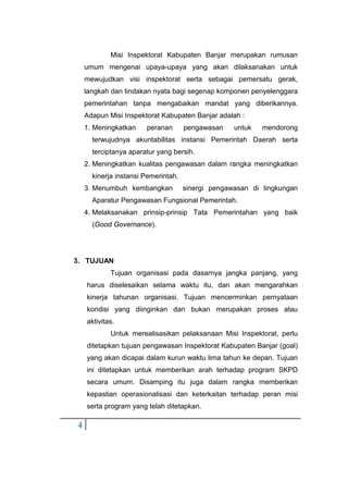 4
Misi Inspektorat Kabupaten Banjar merupakan rumusan
umum mengenai upaya-upaya yang akan dilaksanakan untuk
mewujudkan visi inspektorat serta sebagai pemersatu gerak,
langkah dan tindakan nyata bagi segenap komponen penyelenggara
pemerintahan tanpa mengabaikan mandat yang diberikannya.
Adapun Misi Inspektorat Kabupaten Banjar adalah :
1. Meningkatkan peranan pengawasan untuk mendorong
terwujudnya akuntabilitas instansi Pemerintah Daerah serta
terciptanya aparatur yang bersih.
2. Meningkatkan kualitas pengawasan dalam rangka meningkatkan
kinerja instansi Pemerintah.
3. Menumbuh kembangkan sinergi pengawasan di lingkungan
Aparatur Pengawasan Fungsional Pemerintah.
4. Melaksanakan prinsip-prinsip Tata Pemerintahan yang baik
(Good Governance).
3. TUJUAN
Tujuan organisasi pada dasarnya jangka panjang, yang
harus diselesaikan selama waktu itu, dan akan mengarahkan
kinerja tahunan organisasi. Tujuan mencerminkan pernyataan
kondisi yang diinginkan dan bukan merupakan proses atau
aktivitas.
Untuk merealisasikan pelaksanaan Misi Inspektorat, perlu
ditetapkan tujuan pengawasan Inspektorat Kabupaten Banjar (goal)
yang akan dicapai dalam kurun waktu lima tahun ke depan. Tujuan
ini ditetapkan untuk memberikan arah terhadap program SKPD
secara umum. Disamping itu juga dalam rangka memberikan
kepastian operasionalisasi dan keterkaitan terhadap peran misi
serta program yang telah ditetapkan.
 
