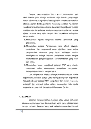 5
Dengan memperhatikan faktor kunci keberhasilan dari
faktor internal yaitu adanya motovasi kerja aparatur yang tinggi
namun belum didukung oleh kualitas aparatur serta faktor eksternal
adanya program bimbingan teknis maupun pendidikan / pelatihan
yang berorientasi kompetensi serta dukungan Bupati Banjar melalui
kebijakan dan tersedianya peraturan perundang-undangan, maka
tujuan pertama yang ingin dicapai oleh Inspektorat Kabupaten
Banjar adalah :
1. Mewujudkan Aparat Pengawas Internal Pemerintah yang
profesional.
2. Mewujudkan proses Pengawasan yang efektif obyektif,
profesional dan proporsinal guna dijadikan dasar untuk
pengambilan keputusan yang tepat, sehingga mampu
meningkatkan kinerja instansi pemerintah dalam rangka
memantapkan penyelenggaraan kepemerintahan yang baik
dan prima..
3. Mewujudkan peran Inspektorat sebagai APIP yang efektif,
responsive dalam penanganan pengaduan masyarakat,
antisipatif dan mampu menjadi solusi.
Dari ketiga tujuan tersebut dirangkum menjadi tujuan utama
Inspektorat Kabupaten Banjar yaitu Mewujudkan peran Inspektorat
Kabupaten Banjar sebagai APIP yang efektif dan efisien, responsif,
antisipatif dan menjadi solusi dalam mewujudkan tata kelola
pemerintahan yang baik dan prima di Kabupaten Banjar.
4. SASARAN
Sasaran menggambarkan kegiatan atau upaya perbaikan
atau penyempurnaan yang berkelanjutan yang harus dilaksanakan
dengan berhasil. Sasaran yang baik melalui rumusan berorientasi
 
