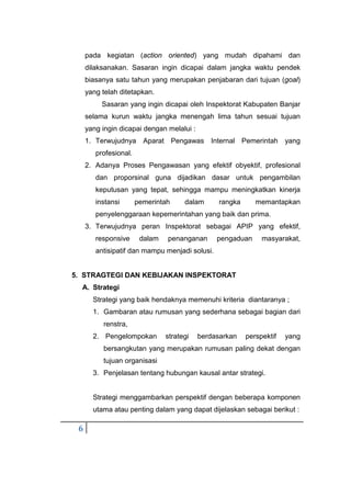 6
pada kegiatan (action oriented) yang mudah dipahami dan
dilaksanakan. Sasaran ingin dicapai dalam jangka waktu pendek
biasanya satu tahun yang merupakan penjabaran dari tujuan (goal)
yang telah ditetapkan.
Sasaran yang ingin dicapai oleh Inspektorat Kabupaten Banjar
selama kurun waktu jangka menengah lima tahun sesuai tujuan
yang ingin dicapai dengan melalui :
1. Terwujudnya Aparat Pengawas Internal Pemerintah yang
profesional.
2. Adanya Proses Pengawasan yang efektif obyektif, profesional
dan proporsinal guna dijadikan dasar untuk pengambilan
keputusan yang tepat, sehingga mampu meningkatkan kinerja
instansi pemerintah dalam rangka memantapkan
penyelenggaraan kepemerintahan yang baik dan prima.
3. Terwujudnya peran Inspektorat sebagai APIP yang efektif,
responsive dalam penanganan pengaduan masyarakat,
antisipatif dan mampu menjadi solusi.
5. STRAGTEGI DAN KEBIJAKAN INSPEKTORAT
A. Strategi
Strategi yang baik hendaknya memenuhi kriteria diantaranya ;
1. Gambaran atau rumusan yang sederhana sebagai bagian dari
renstra,
2. Pengelompokan strategi berdasarkan perspektif yang
bersangkutan yang merupakan rumusan paling dekat dengan
tujuan organisasi
3. Penjelasan tentang hubungan kausal antar strategi.
Strategi menggambarkan perspektif dengan beberapa komponen
utama atau penting dalam yang dapat dijelaskan sebagai berikut :
 