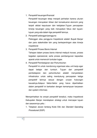 7
1. Perspektif keuangan/finansial
Perspektif keuangan tetap menjadi perhatian karena ukuran
keuangan merupakan iktisar dari konsekuensi ekonomi yang
terjadi akibat keputusan dan kebijakan.Tujuan pencapaian
kinerja keuangan yang baik merupakan fokus dari tujuan-
tujuan yang ada dalam tiga perspektif lainnya.
2. Perspektif pelanggan/pengguna
Pelanggan atau pengguna Inspektorat adalah Bupati Banjar
dan para stakeholder lain yang berkepentingan atas kinerja
inspektorat
3. Perspektif Proses Bisnis Internal
Tahapan dalam proses bisnis internal meliputi inovasi, proses
kegiatan operasional, serta proses pembangunan kapasitas
aparat untuk memenuhi tuntutan tugas
4. Perspektif Pembelajaran dan Pertumbuhan
Perspektif ini untuk mendorong organisasi atau unit kerja agar
dapat belajar dan tumbuh. Tujuan dari perspektif
pembelajaran dan pertumbuhan adalah menyediakan
infrastruktur untuk saling mendukung pencapaian ketiga
perspektif lainnya sesuai dengan urusan hubungan
kausalnya.Adapun faktor-faktor yang harus diperhatikan
dalam perspektif ini berkaitan dengan kemampuan karyawan
dan system informasi.
Memperhatikan ke empat perspektif tersebut, maka Inspektorat
Kabupaten Banjar menetapkan strategi untuk mencapai tujuan
dan sasarannya yaitu :
1. Tetapkan aturan tentang Kode Etik dan Standart Operating
Procedured (SOP)
 