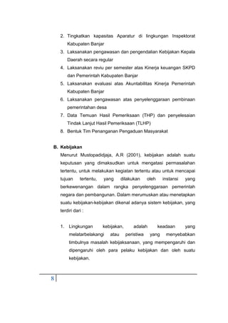 8
2. Tingkatkan kapasitas Aparatur di lingkungan Inspektorat
Kabupaten Banjar
3. Laksanakan pengawasan dan pengendalian Kebijakan Kepala
Daerah secara regular
4. Laksanakan reviu per semester atas Kinerja keuangan SKPD
dan Pemerintah Kabupaten Banjar
5. Laksanakan evaluasi atas Akuntabilitas Kinerja Pemerintah
Kabupaten Banjar
6. Laksanakan pengawasan atas penyelenggaraan pembinaan
pemerintahan desa
7. Data Temuan Hasil Pemeriksaan (THP) dan penyelesaian
Tindak Lanjut Hasil Pemeriksaan (TLHP)
8. Bentuk Tim Penanganan Pengaduan Masyarakat
B. Kebijakan
Menurut Mustopadidjaja, A.R (2001), kebijakan adalah suatu
keputusan yang dimaksudkan untuk mengatasi permasalahan
tertentu, untuk melakukan kegiatan tertentu atau untuk mencapai
tujuan tertentu, yang dilakukan oleh instansi yang
berkewenangan dalam rangka penyelenggaraan pemerintah
negara dan pembangunan. Dalam merumuskan atau menetapkan
suatu kebijakan-kebijakan dikenal adanya sistem kebijakan, yang
terdiri dari :
1. Lingkungan kebijakan, adalah keadaan yang
melatarbelakangi atau peristiwa yang menyebabkan
timbulnya masalah kebijaksanaan, yang mempengaruhi dan
dipengaruhi oleh para pelaku kebijakan dan oleh suatu
kebijakan.
 