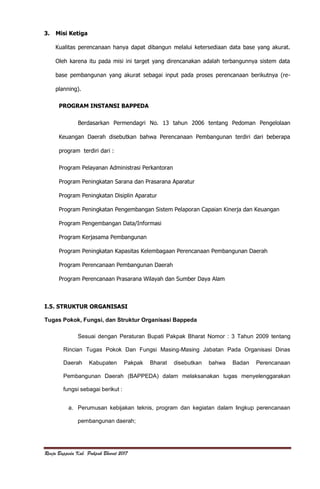 Renja Bappeda Kab. Pakpak Bharat 2017
3. Misi Ketiga
Kualitas perencanaan hanya dapat dibangun melalui ketersediaan data base yang akurat.
Oleh karena itu pada misi ini target yang direncanakan adalah terbangunnya sistem data
base pembangunan yang akurat sebagai input pada proses perencanaan berikutnya (re-
planning).
PROGRAM INSTANSI BAPPEDA
Berdasarkan Permendagri No. 13 tahun 2006 tentang Pedoman Pengelolaan
Keuangan Daerah disebutkan bahwa Perencanaan Pembangunan terdiri dari beberapa
program terdiri dari :
Program Pelayanan Administrasi Perkantoran
Program Peningkatan Sarana dan Prasarana Aparatur
Program Peningkatan Disiplin Aparatur
Program Peningkatan Pengembangan Sistem Pelaporan Capaian Kinerja dan Keuangan
Program Pengembangan Data/Informasi
Program Kerjasama Pembangunan
Program Peningkatan Kapasitas Kelembagaan Perencanaan Pembangunan Daerah
Program Perencanaan Pembangunan Daerah
Program Perencanaan Prasarana Wilayah dan Sumber Daya Alam
I.5. STRUKTUR ORGANISASI
Tugas Pokok, Fungsi, dan Struktur Organisasi Bappeda
Sesuai dengan Peraturan Bupati Pakpak Bharat Nomor : 3 Tahun 2009 tentang
Rincian Tugas Pokok Dan Fungsi Masing-Masing Jabatan Pada Organisasi Dinas
Daerah Kabupaten Pakpak Bharat disebutkan bahwa Badan Perencanaan
Pembangunan Daerah (BAPPEDA) dalam melaksanakan tugas menyelenggarakan
fungsi sebagai berikut :
a. Perumusan kebijakan teknis, program dan kegiatan dalam lingkup perencanaan
pembangunan daerah;
 
