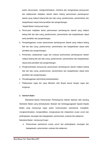 Renja Bappeda Kab. Pakpak Bharat 2017
pokok merumuskan, mengkoordinasikan, membina dan mengevaluasi penyusunan
dan pelaksanaan kebijakan daerah dalam bidang perencanaan pembangunan
daerah yang meliputi bidang fisik dan tata ruang, perekonomian, pemerintahan dan
kesejahteraan rakyat serta penelitian dan pengembangan.
Kepala Badan mempunyai fungsi :
a. Perumusan kebijakan teknis perencanaan pembangunan daerah yang meliputi
bidang fisik dan tata ruang, perekonomian, pemerintahan dan kesejahteraan rakyat
serta penelitian dan pengembangan;
b. Penyelenggaraan urusan perencanaan pembangunan daerah yang meliputi bidang
fisik dan tata ruang, perekonomian, pemerintahan dan kesejahteraan rakyat serta
penelitian dan pengembangan;
c. Pembinaan, pelaksanaan tugas dan evaluasi perencanaan pembangunan daerah
meliputi bidang fisik dan tata ruang, perekonomian, pemerintahan dan kesejahteraan
rakyat serta penelitian dan pengembangan;
d. Pengkoordinasian penyusunan perencanaan pembangunan daerah meliputi bidang
fisik dan tata ruang, perekonomian, pemerintahan dan kesejahteraan rakyat serta
penelitian dan pengembangan;
e. Penyelenggaraan administrasi kesekretariatan;
f. Pelaksanaan tugas lain yang diberikan oleh Bupati sesuai dengan tugas dan
fungsinya.
2. Sekretaris Badan
Sekretariat Badan Perencanaan Pembangunan Daerah dipimpin oleh seorang
Sekretaris Badan yang berkedudukan dibawah dan bertanggungjawab kepada Kepala
Badan yang mempunyai tugas pokok merencanakan operasional, mengelola,
mengkoordinasikan, mengendalikan, mengevaluasi dan melaporkan urusan umum dan
perlengkapan, keuangan dan kepegawaian, perencanaan, evaluasi dan pelaporan.
Sekretaris Badan mempunyai fungsi :
a. Perencanaan operasional urusan umum dan perlengkapan, keuangan dan
kepegawaian, perencanaan, evaluasi dan pelaporan;
 
