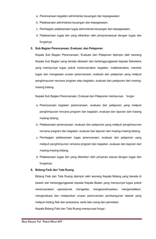 Renja Bappeda Kab. Pakpak Bharat 2017
a. Perencanaan kegiatan administrasi keuangan dan kepegawaian;
b. Pelaksanaan administrasi keuangan dan kepegawaian;
c. Pembagian pelaksanaan tugas administrasi keuangan dan kepegawaian;
d. Pelaksanaan tugas lain yang diberikan oleh pimpinansesuai dengan tugas dan
fungsinya
5. Sub Bagian Perencanaan, Evaluasi, dan Pelaporan
Kepala Sub Bagian Perencanaan, Evaluasi dan Pelaporan dipimpin oleh seorang
Kepala Sub Bagian yang berada dibawah dan bertanggungjawab kepada Sekretaris
yang mempunyai tugas pokok merencanakan kegiatan, melaksanakan, member
tugas dan mengawasi urusan perencanaan, evaluasi dan pelaporan yang meliputi
penghimpunan rencana program atau kegiatan, evaluasi dan pelaporan dari masing-
masing bidang.
Kepala Sub Bagian Perencanaan, Evaluasi dan Pelaporan mempunyai fungsi:
a. Perencanaan kegiatan perencanaan, evaluasi dan pelaporan yang meliputi
penghimpunan rencana program dan kegiatan, evaluasi dan laporan dari masing
masing bidang;
b. Pelaksanaan perencanaan, evaluasi dan pelaporan yang meliputi penghimpunan
rencana program dan kegiatan, evaluasi dan laporan dari masing-masing bidang;
c. Pembagian pelaksanaan tugas perencanaan, evaluasi dan pelaporan yang
meliputi penghimpunan rencana program dan kegiatan, evaluasi dan laporan dari
masing-masing bidang;
d. Pelaksanaan tugas lain yang diberikan oleh pimpinan sesuai dengan tugas dan
fungsinya.
6. Bidang Fisik dan Tata Ruang
Bidang Fisik dan Tata Ruang dipimpin oleh seorang Kepala Bidang yang berada di
bawah dan bertanggungjawab kepada Kepala Badan yang mempunyai tugas pokok
merencanakan operasional, mengelola, mengkoordinasikan, mengendalikan,
mengevaluasi dan melaporkan urusan perencanaan pembangunan daerah yang
meliputi bidang fisik dan prasarana, serta tata ruang dan pemetaan
Kepala Bidang Fisik dan Tata Ruang mempunyai fungsi :
 
