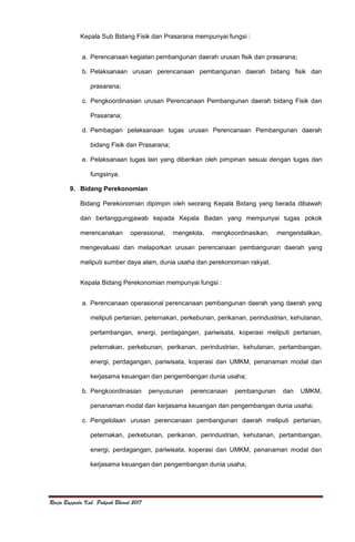 Renja Bappeda Kab. Pakpak Bharat 2017
Kepala Sub Bidang Fisik dan Prasarana mempunyai fungsi :
a. Perencanaan kegiatan pembangunan daerah urusan fisik dan prasarana;
b. Pelaksanaan urusan perencanaan pembangunan daerah bidang fisik dan
prasarana;
c. Pengkoordinasian urusan Perencanaan Pembangunan daerah bidang Fisik dan
Prasarana;
d. Pembagian pelaksanaan tugas urusan Perencanaan Pembangunan daerah
bidang Fisik dan Prasarana;
e. Pelaksanaan tugas lain yang diberikan oleh pimpinan sesuai dengan tugas dan
fungsinya.
9. Bidang Perekonomian
Bidang Perekonomian dipimpin oleh seorang Kepala Bidang yang berada dibawah
dan bertanggungjawab kepada Kepala Badan yang mempunyai tugas pokok
merencanakan operasional, mengelola, mengkoordinasikan, mengendalikan,
mengevaluasi dan melaporkan urusan perencanaan pembangunan daerah yang
meliputi sumber daya alam, dunia usaha dan perekonomian rakyat.
Kepala Bidang Perekonomian mempunyai fungsi :
a. Perencanaan operasional perencanaan pembangunan daerah yang daerah yang
meliputi pertanian, peternakan, perkebunan, perikanan, perindustrian, kehutanan,
pertambangan, energi, perdagangan, pariwisata, koperasi meliputi pertanian,
peternakan, perkebunan, perikanan, perindustrian, kehutanan, pertambangan,
energi, perdagangan, pariwisata, koperasi dan UMKM, penanaman modal dan
kerjasama keuangan dan pengembangan dunia usaha;
b. Pengkoordinasian penyusunan perencanaan pembangunan dan UMKM,
penanaman modal dan kerjasama keuangan dan pengembangan dunia usaha;
c. Pengelolaan urusan perencanaan pembangunan daerah meliputi pertanian,
peternakan, perkebunan, perikanan, perindustrian, kehutanan, pertambangan,
energi, perdagangan, pariwisata, koperasi dan UMKM, penanaman modal dan
kerjasama keuangan dan pengembangan dunia usaha;
 
