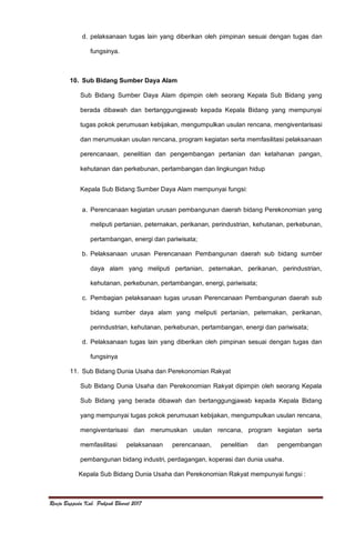Renja Bappeda Kab. Pakpak Bharat 2017
d. pelaksanaan tugas lain yang diberikan oleh pimpinan sesuai dengan tugas dan
fungsinya.
10. Sub Bidang Sumber Daya Alam
Sub Bidang Sumber Daya Alam dipimpin oleh seorang Kepala Sub Bidang yang
berada dibawah dan bertanggungjawab kepada Kepala Bidang yang mempunyai
tugas pokok perumusan kebijakan, mengumpulkan usulan rencana, mengiventarisasi
dan merumuskan usulan rencana, program kegiatan serta memfasilitasi pelaksanaan
perencanaan, penelitian dan pengembangan pertanian dan ketahanan pangan,
kehutanan dan perkebunan, pertambangan dan lingkungan hidup
Kepala Sub Bidang Sumber Daya Alam mempunyai fungsi:
a. Perencanaan kegiatan urusan pembangunan daerah bidang Perekonomian yang
meliputi pertanian, peternakan, perikanan, perindustrian, kehutanan, perkebunan,
pertambangan, energi dan pariwisata;
b. Pelaksanaan urusan Perencanaan Pembangunan daerah sub bidang sumber
daya alam yang meliputi pertanian, peternakan, perikanan, perindustrian,
kehutanan, perkebunan, pertambangan, energi, pariwisata;
c. Pembagian pelaksanaan tugas urusan Perencanaan Pembangunan daerah sub
bidang sumber daya alam yang meliputi pertanian, peternakan, perikanan,
perindustrian, kehutanan, perkebunan, pertambangan, energi dan pariwisata;
d. Pelaksanaan tugas lain yang diberikan oleh pimpinan sesuai dengan tugas dan
fungsinya
11. Sub Bidang Dunia Usaha dan Perekonomian Rakyat
Sub Bidang Dunia Usaha dan Perekonomian Rakyat dipimpin oleh seorang Kepala
Sub Bidang yang berada dibawah dan bertanggungjawab kepada Kepala Bidang
yang mempunyai tugas pokok perumusan kebijakan, mengumpulkan usulan rencana,
mengiventarisasi dan merumuskan usulan rencana, program kegiatan serta
memfasilitasi pelaksanaan perencanaan, penelitian dan pengembangan
pembangunan bidang industri, perdagangan, koperasi dan dunia usaha.
Kepala Sub Bidang Dunia Usaha dan Perekonomian Rakyat mempunyai fungsi :
 
