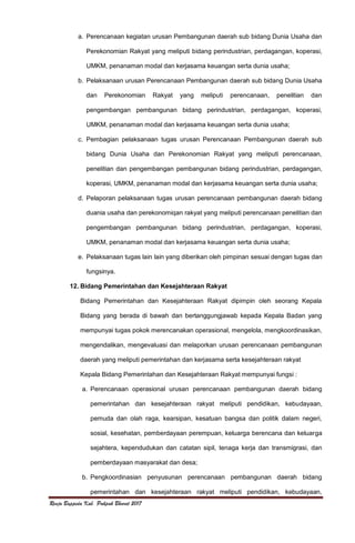 Renja Bappeda Kab. Pakpak Bharat 2017
a. Perencanaan kegiatan urusan Pembangunan daerah sub bidang Dunia Usaha dan
Perekonomian Rakyat yang meliputi bidang perindustrian, perdagangan, koperasi,
UMKM, penanaman modal dan kerjasama keuangan serta dunia usaha;
b. Pelaksanaan urusan Perencanaan Pembangunan daerah sub bidang Dunia Usaha
dan Perekonomian Rakyat yang meliputi perencanaan, penelitian dan
pengembangan pembangunan bidang perindustrian, perdagangan, koperasi,
UMKM, penanaman modal dan kerjasama keuangan serta dunia usaha;
c. Pembagian pelaksanaan tugas urusan Perencanaan Pembangunan daerah sub
bidang Dunia Usaha dan Perekonomian Rakyat yang meliputi perencanaan,
penelitian dan pengembangan pembangunan bidang perindustrian, perdagangan,
koperasi, UMKM, penanaman modal dan kerjasama keuangan serta dunia usaha;
d. Pelaporan pelaksanaan tugas urusan perencanaan pembangunan daerah bidang
duania usaha dan perekonomiqan rakyat yang meliputi perencanaan penelitian dan
pengembangan pembangunan bidang perindustrian, perdagangan, koperasi,
UMKM, penanaman modal dan kerjasama keuangan serta dunia usaha;
e. Pelaksanaan tugas lain lain yang diberikan oleh pimpinan sesuai dengan tugas dan
fungsinya.
12. Bidang Pemerintahan dan Kesejahteraan Rakyat
Bidang Pemerintahan dan Kesejahteraan Rakyat dipimpin oleh seorang Kepala
Bidang yang berada di bawah dan bertanggungjawab kepada Kepala Badan yang
mempunyai tugas pokok merencanakan operasional, mengelola, mengkoordinasikan,
mengendalikan, mengevaluasi dan melaporkan urusan perencanaan pembangunan
daerah yang meliputi pemerintahan dan kerjasama serta kesejahteraan rakyat
Kepala Bidang Pemerintahan dan Kesejahteraan Rakyat mempunyai fungsi :
a. Perencanaan operasional urusan perencanaan pembangunan daerah bidang
pemerintahan dan kesejahteraan rakyat meliputi pendidikan, kebudayaan,
pemuda dan olah raga, kearsipan, kesatuan bangsa dan politik dalam negeri,
sosial, kesehatan, pemberdayaan perempuan, keluarga berencana dan keluarga
sejahtera, kependudukan dan catatan sipil, tenaga kerja dan transmigrasi, dan
pemberdayaan masyarakat dan desa;
b. Pengkoordinasian penyusunan perencanaan pembangunan daerah bidang
pemerintahan dan kesejahteraan rakyat meliputi pendidikan, kebudayaan,
 