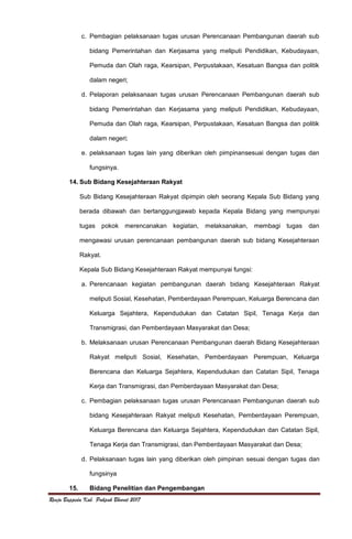Renja Bappeda Kab. Pakpak Bharat 2017
c. Pembagian pelaksanaan tugas urusan Perencanaan Pembangunan daerah sub
bidang Pemerintahan dan Kerjasama yang meliputi Pendidikan, Kebudayaan,
Pemuda dan Olah raga, Kearsipan, Perpustakaan, Kesatuan Bangsa dan politik
dalam negeri;
d. Pelaporan pelaksanaan tugas urusan Perencanaan Pembangunan daerah sub
bidang Pemerintahan dan Kerjasama yang meliputi Pendidikan, Kebudayaan,
Pemuda dan Olah raga, Kearsipan, Perpustakaan, Kesatuan Bangsa dan politik
dalam negeri;
e. pelaksanaan tugas lain yang diberikan oleh pimpinansesuai dengan tugas dan
fungsinya.
14. Sub Bidang Kesejahteraan Rakyat
Sub Bidang Kesejahteraan Rakyat dipimpin oleh seorang Kepala Sub Bidang yang
berada dibawah dan bertanggungjawab kepada Kepala Bidang yang mempunyai
tugas pokok merencanakan kegiatan, melaksanakan, membagi tugas dan
mengawasi urusan perencanaan pembangunan daerah sub bidang Kesejahteraan
Rakyat.
Kepala Sub Bidang Kesejahteraan Rakyat mempunyai fungsi:
a. Perencanaan kegiatan pembangunan daerah bidang Kesejahteraan Rakyat
meliputi Sosial, Kesehatan, Pemberdayaan Perempuan, Keluarga Berencana dan
Keluarga Sejahtera, Kependudukan dan Catatan Sipil, Tenaga Kerja dan
Transmigrasi, dan Pemberdayaan Masyarakat dan Desa;
b. Melaksanaan urusan Perencanaan Pembangunan daerah Bidang Kesejahteraan
Rakyat meliputi Sosial, Kesehatan, Pemberdayaan Perempuan, Keluarga
Berencana dan Keluarga Sejahtera, Kependudukan dan Catatan Sipil, Tenaga
Kerja dan Transmigrasi, dan Pemberdayaan Masyarakat dan Desa;
c. Pembagian pelaksanaan tugas urusan Perencanaan Pembangunan daerah sub
bidang Kesejahteraan Rakyat meliputi Kesehatan, Pemberdayaan Perempuan,
Keluarga Berencana dan Keluarga Sejahtera, Kependudukan dan Catatan Sipil,
Tenaga Kerja dan Transmigrasi, dan Pemberdayaan Masyarakat dan Desa;
d. Pelaksanaan tugas lain yang diberikan oleh pimpinan sesuai dengan tugas dan
fungsinya
15. Bidang Penelitian dan Pengembangan
 