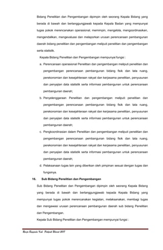 Renja Bappeda Kab. Pakpak Bharat 2017
Bidang Penelitian dan Pengembangan dipimpin oleh seorang Kepala Bidang yang
berada di bawah dan bertanggungjawab kepada Kepala Badan yang mempunyai
tugas pokok merencanakan operasional, memimpin, mengelola, mengoordinasikan,
mengendalikan, mengevaluasi dan melaporkan urusan perencanaan pembangunan
daerah bidang penelitian dan pengembangan meliputi penelitian dan pengembangan
serta statistik.
Kepala Bidang Penelitian dan Pengembangan mempunyai fungsi :
a. Perencanaan operasional Penelitian dan pengembangan meliputi penelitian dan
pengembangan perencanaan pembangunan bidang fisik dan tata ruang,
perekonomian dan kesejahteraan rakyat dan kerjasama penelitian, penyusunan
dan penyajian data statistik serta informasi pembangunan untuk perencanaan
pembangunan daerah;
b. Penyelenggaraan Penelitian dan pengembangan meliputi penelitian dan
pengembangan perencanaan pembangunan bidang fisik dan tata ruang,
perekonomian dan kesejahteraan rakyat dan kerjasama penelitian, penyusunan
dan penyajian data statistik serta informasi pembangunan untuk perencanaan
pembangunan daerah;
c. Pengkoordinasian dalam Penelitian dan pengembangan meliputi penelitian dan
pengembangan perencanaan pembangunan bidang fisik dan tata ruang,
perekonomian dan kesejahteraan rakyat dan kerjasama penelitian, penyusunan
dan penyajian data statistik serta informasi pembangunan untuk perencanaan
pembangunan daerah;
d. Pelaksanaan tugas lain yang diberikan oleh pimpinan sesuai dengan tugas dan
fungsinya.
16. Sub Bidang Penelitian dan Pengembangan
Sub Bidang Penelitian dan Pengembangan dipimpin oleh seorang Kepala Bidang
yang berada di bawah dan bertanggungjawab kepada Kepala Bidang yang
mempunyai tugas pokok merencanakan kegiatan, melaksanakan, membagi tugas
dan mengawasi urusan perencanaan pembangunan daerah sub bidang Penelitian
dan Pengembangan.
Kepala Sub Bidang Penelitian dan Pengembangan mempunyai fungsi :
 