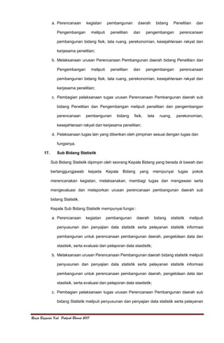 Renja Bappeda Kab. Pakpak Bharat 2017
a. Perencanaan kegiatan pembangunan daerah bidang Penelitian dan
Pengembangan meliputi penelitian dan pengembangan perencanaan
pembangunan bidang fisik, tata ruang, perekonomian, kesejahteraan rakyat dan
kerjasama penelitian;
b. Melaksanaan urusan Perencanaan Pembangunan daerah bidang Penelitian dan
Pengembangan meliputi penelitian dan pengembangan perencanaan
pembangunan bidang fisik, tata ruang, perekonomian, kesejahteraan rakyat dan
kerjasama penelitian;
c. Pembagian pelaksanaan tugas urusan Perencanaan Pembangunan daerah sub
bidang Penelitian dan Pengembangan meliputi penelitian dan pengembangan
perencanaan pembangunan bidang fisik, tata ruang, perekonomian,
kesejahteraan rakyat dan kerjasama penelitian;
d. Pelaksanaan tugas lain yang diberikan oleh pimpinan sesuai dengan tugas dan
fungsinya.
17. Sub Bidang Statistik
Sub Bidang Statistik dipimpin oleh seorang Kepala Bidang yang berada di bawah dan
bertanggungjawab kepada Kepala Bidang yang mempunyai tugas pokok
merencanakan kegiatan, melaksanakan, membagi tugas dan mengawasi serta
mengevaluasi dan melaporkan urusan perencanaan pembangunan daerah sub
bidang Statistik.
Kepala Sub Bidang Statistik mempunyai fungsi :
a. Perencanaan kegiatan pembangunan daerah bidang statistik meliputi
penyusunan dan penyajian data statistik serta pelayanan statistik informasi
pembangunan untuk perencanaan pembangunan daerah, pengelolaan data dan
stastisik, serta evaluasi dan pelaporan data stastistik;
b. Melaksanaan urusan Perencanaan Pembangunan daerah bidang statistik meliputi
penyusunan dan penyajian data statistik serta pelayanan statistik informasi
pembangunan untuk perencanaan pembangunan daerah, pengelolaan data dan
stastisik, serta evaluasi dan pelaporan data stastistik;
c. Pembagian pelaksanaan tugas urusan Perencanaan Pembangunan daerah sub
bidang Statistik meliputi penyusunan dan penyajian data statistik serta pelayanan
 
