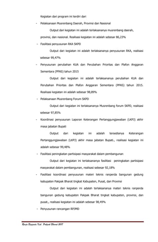 Renja Bappeda Kab. Pakpak Bharat 2017
Kegiatan dari program ini terdiri dari
- Pelaksanaan Musrenbang Daerah, Provinsi dan Nasional
Output dari kegiatan ini adalah terlaksananya musrenbang daerah,
provinsi, dan nasional. Realisasi kegiatan ini adalah sebesar 86,23%
- Fasilitasi penyusunan RKA SKPD
Output dari kegiatan ini adalah terlaksananya penyusunan RKA, realisasi
sebesar 99,47%
- Penyusunan perubahan KUA dan Perubahan Prioritas dan Plafon Anggaran
Sementara (PPAS) tahun 2015
Output dari kegiatan ini adalah terlaksananya perubahan KUA dan
Perubahan Prioritas dan Plafon Anggaran Sementara (PPAS) tahun 2015.
Realisasi kegiatan ini adalah sebesar 98,89%
- Pelaksanaan Musrenbang Forum SKPD
Output dari kegiatan ini terlaksananya Musrenbang forum SKPD, realisasi
sebesar 97,85%
- Koordinasi penyusunan Laporan Keterangan Pertanggungjawaban (LKPJ) akhir
masa jabatan Bupati
Output dari kegiatan ini adalah tersedianya Keterangan
Pertanggungjawaban (LKPJ) akhir masa jabatan Bupati., realisasi kegiatan ini
adalah sebesar 99,48%
- Fasilitasi peningkatan partisipasi masyarakat dalam pembangunan
Output dari kegiatan ini terlaksananya fasilitasi peningkatan partisipasi
masyarakat dalam pembangunan, realisasi sebesar 92,18%
- Fasilitasi koordinasi penyusunan materi teknis ranperda bangunan gedung
kabupaten Pakpak Bharat tingkat Kabupaten, Pusat, dan Provinsi
Output dari kegiatan ini adalah terlaksananya materi teknis ranperda
bangunan gedung kabupaten Pakpak Bharat tingkat kabupaten, provinsi, dan
pusat., realisasi kegiatan ini adalah sebesar 98,49%
- Penyusunan rancangan RPJMD
 