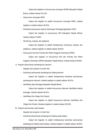 Renja Bappeda Kab. Pakpak Bharat 2017
Output dari kegiatan ini tersusunnya rancangan RPJMD Kabupaten Pakpak
Bharat, realisasi sebesar 93,13%
- Penyusunan rancangan RKPD
Output dari kegiatan ini adalah tersusunnya rancangan RKPD, realisasi
kegiatan ini adalah sebesar 98,32%
- Koordinasi penyusunan Laporan Keterangan Pertanggungjawaban (LKPJ)
Output dari kegiatan ini tersusunnya LKPJ Kabupaten Pakpak Bharat,
realisasi sebesar 97,68%
- Monitoring, evaluasi, dan pelaporan
Output dari kegiatan ini adalah terlaksananya monitoring, evaluasi, dan
pelaporan, realisasi kegiatan ini adalah sebesar 98,53%
- Penyusunan KUA dan Prioritas dan Plafon Anggaran Sementara (PPAS)
Output dari kegiatan ini tersusunnya KUA dan Prioritas dan Plafon
Anggaran Sementara (PPAS) Kabupaten Pakpak Bharat, realisasi sebesar 99,09%
7) Program perencanaan pembangunan ekonomi
Kegiatan dari program ini terdiri dari
- Koordinasi perencanaan pembangunan bidang ekonomi
Output dari kegiatan ini adalah terlaksananya koordinasi perencanaan
pembangunan ekonomi, realisasi kegiatan ini adalah sebesar 99,57%
- Identifikasi desa tertinggal kabupaten Pakpak Bharat
Output dari kegiatan ini adalah tersusunnya dokumen identifikasi daerah
tertinggal, realisasi sebesar 99,22%
- Identifikasi One Village One Product
Output dari kegiatan ini adalah tersusunnya dokumen identifikasi One
Village One Product. Realisasi kegiatan ini adalah sebesar 99,53%
8) Program perencanaan sosial budaya
Kegiatan dari program ini terdiri dari
- Koordinasi perencanaan pembangunan bidang sosial budaya
Output dari kegiatan ini adalah terlaksananya koordinasi perencanaan
pembangunan bidang sosial budaya, realisasi kegiatan ini adalah sebesar 96,03%
 