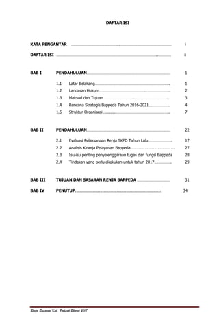 Renja Bappeda Kab. Pakpak Bharat 2017
DAFTAR ISI
KATA PENGANTAR ……………………………………...………………………………………… i
DAFTAR ISI …………………………………………………………………………………..………… ii
BAB I PENDAHULUAN…………………………………………………………………… 1
1.1 Latar Belakang……………………………………………………………. 1
1.2 Landasan Hukum…………………………………….………………….. 2
1.3 Maksud dan Tujuan………………………..………………………….. 3
1.4 Rencana Strategis Bappeda Tahun 2016-2021...……………. 4
1.5 Struktur Organisasi….........………………………………………….. 7
BAB II PENDAHULUAN…………………………………………………………………… 22
2.1 Evaluasi Pelaksanaan Renja SKPD Tahun Lalu…………………. 17
2.2 Analisis Kinerja Pelayanan Bappeda..................................... 27
2.3 Isu-isu penting penyelenggaraan tugas dan fungsi Bappeda 28
2.4 Tindakan yang perlu dilakukan untuk tahun 2017……………. 29
BAB III TUJUAN DAN SASARAN RENJA BAPPEDA ………………………… 31
BAB IV PENUTUP........................................................................ 34
 