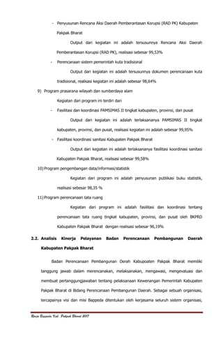 Renja Bappeda Kab. Pakpak Bharat 2017
- Penyusunan Rencana Aksi Daerah Pemberantasan Korupsi (RAD PK) Kabupaten
Pakpak Bharat
Output dari kegiatan ini adalah tersusunnya Rencana Aksi Daerah
Pemberantasan Korupsi (RAD PK), realisasi sebesar 99,53%
- Perencanaan sistem pemerintah kuta tradisional
Output dari kegiatan ini adalah tersusunnya dokumen perencanaan kuta
tradisional, realisasi kegiatan ini adalah sebesar 98,64%
9) Program prasarana wilayah dan sumberdaya alam
Kegiatan dari program ini terdiri dari
- Fasilitasi dan koordinasi PAMSIMAS II tingkat kabupaten, provinsi, dan pusat
Output dari kegiatan ini adalah terlaksananya PAMSIMAS II tingkat
kabupaten, provinsi, dan pusat, realisasi kegiatan ini adalah sebesar 99,95%
- Fasilitasi koordinasi sanitasi Kabupaten Pakpak Bharat
Output dari kegiatan ini adalah terlaksananya fasilitasi koordinasi sanitasi
Kabupaten Pakpak Bharat, realisasi sebesar 99,58%
10) Program pengembangan data/informasi/statistik
Kegiatan dari program ini adalah penyusunan publikasi buku statistik,
realisasi sebesar 98,35 %
11) Program perencanaan tata ruang
Kegiatan dari program ini adalah fasilitasi dan koordinasi tentang
perencanaan tata ruang tingkat kabupaten, provinsi, dan pusat oleh BKPRD
Kabupaten Pakpak Bharat dengan realisasi sebesar 96,19%
2.2. Analisis Kinerja Pelayanan Badan Perencanaan Pembangunan Daerah
Kabupaten Pakpak Bharat
Badan Perencanaan Pembangunan Derah Kabupoaten Pakpak Bharat memiliki
tanggung jawab dalam merencanakan, melaksanakan, mengawasi, mengevaluasi dan
membuat pertanggungjawaban tentang pelaksanaan Kewenangan Pemerintah Kabupaten
Pakpak Bharat di Bidang Perencanaan Pembangunan Daerah. Sebagai sebuah organisasi,
tercapainya visi dan misi Bappeda ditentukan oleh kerjasama seluruh sistem organisasi,
 