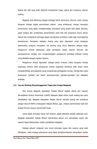 Renja Bappeda Kab. Pakpak Bharat 2017
bidang dan staf yang telah dibentuk berdasarkan tugas, pokok dan fungsinya masing-
masing.
Bappeda Kota Bandung sebagai lembaga teknis perencana, dituntut untuk mampu
berperan sebagai subjek perencanaan daerah yang profesional, mampu menyusun
perencanaan yang dapat mengakomodasi perubahan yang terjadi baik aspek ekonomi,
sosial budaya dan sumberdaya pemerintahan serta fisik dan prasarana secara aktual,
faktual dan kontekstual sehingga dapat memberikan kontribusi nyata bagi meningkatnya
kemakmuran. Penetapan indikator kinerja yang akan digunakan untuk mengukur
keberhasilan program merupakan hal penting yang harus dilakukan dengan tepat.
Pengukuran kinerja ditekankan pada penetapan target sasaran tahunan dan
pencapaiannya, dengan cara mengembangkan pengukuran terhadap indikator kinerja
yang dikaitkan dengan capaian sasaran.
Pengukuran kinerja digunakan sebagai bahan evaluasi untuk mengukur kinerja
organisasi, dimana hasil pengukuran kinerja organisasi dimaksud lebih lanjut untuk
mengidentifikasi permasalahan yang menghambat peningkatan kinerja, memberikan solusi
pemecahan masalah, dan bahan penyempurnaan penilaian-penilaian dan kebijakan
strategis.
2.3. Isu-isu Penting Penyelenggaraan Tugas dan Fungsi Bappeda
Atas kinerja Bappeda Kabupaten Pakpak Bharat apabila dilihat dari Laporan
Akuntabilitas Kinerja Pemerintah (LAKIP) Bappeda dapat dinilai masih sedang dan perlu
ditingkatkan lagi. Bappeda Kabupaten Pakpak Bharat memiliki sinergi dan koordinasi
dengan seluruh SKPD di Kabupaten Pakpak Bharat, juga instansi pemerintahan baik dari
tingkat Provinsi maupun pemerintah Pusat.
Untuk dapat mencapai tujuan dan sasaran, dapat dilakukan dengan beberapa cara.
Bappeda Kabupaten Pakpak Bharat memandang bahwa cara pencapaian tujuan dan
sasaran dapat dilaksanakan melalui pendekatan kebijakan.
Sebagai sebuah rangkaian cara untuk mencapai tujuan dan sasaran yang telah
ditetapkan, maka strategi operasional yang dapat diimplementasikan diwujudkan melalui
 