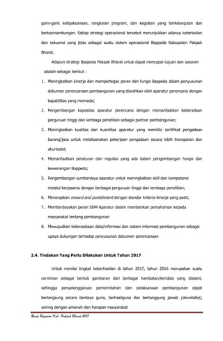 Renja Bappeda Kab. Pakpak Bharat 2017
garis-garis kebijaksanaan, rangkaian program, dan kegiatan yang berkelanjutan dan
berkesinambungan. Setiap strategi operasional tersebut menunjukkan adanya keterkaitan
dan sekuensi yang jelas sebagai suatu sistem operasional Bappeda Kabupaten Pakpak
Bharat.
Adapun strategi Bappeda Pakpak Bharat untuk dapat mencapai tujuan dan sasaran
adalah sebagai berikut :
1. Meningkatkan kinerja dan mempertegas peran dan fungsi Bappeda dalam penyusunan
dokumen perencanaan pembangunan yang diarahkan oleh aparatur perencana dengan
kapabilitas yang memadai;
2. Pengembangan kapasitas aparatur perencana dengan memanfaatkan keberadaan
perguruan tinggi dan lembaga penelitian sebagai partner pembangunan;
3. Meningkatkan kualitas dan kuantitas aparatur yang memiliki sertifikat pengadaan
barang/jasa untuk melaksanakan pekerjaan pengadaan secara lebih transparan dan
akuntabel;
4. Memanfaatkan peraturan dan regulasi yang ada dalam pengembangan fungsi dan
kewenangan Bappeda;
5. Pengembangan sumberdaya aparatur untuk meningkatkan skill dan kompetensi
melalui kerjasama dengan berbagai perguruan tinggi dan lembaga penelitian;
6. Menerapkan reward and punishment dengan standar kriteria kinerja yang pasti;
7. Memberdayakan peran SDM Aparatur dalam memberikan pemahaman kepada
masyarakat tentang pembangunan
8. Mewujudkan ketersediaan data/informasi dan sistem informasi pembangunan sebagai
upaya dukungan terhadap penyusunan dokumen perencanaan
2.4. Tindakan Yang Perlu Dilakukan Untuk Tahun 2017
Untuk menilai tingkat keberhasilan di tahun 2017, tahun 2016 merupakan suatu
cerminan sebagai bentuk gambaran dari berbagai hambatan/kendala yang dialami,
sehingga penyelenggaraan pemerintahan dan pelaksanaan pembangunan dapat
berlangsung secara berdaya guna, berhasilguna dan bertanggung jawab (akuntabel),
seiring dengan amanah dan harapan masyarakat
 