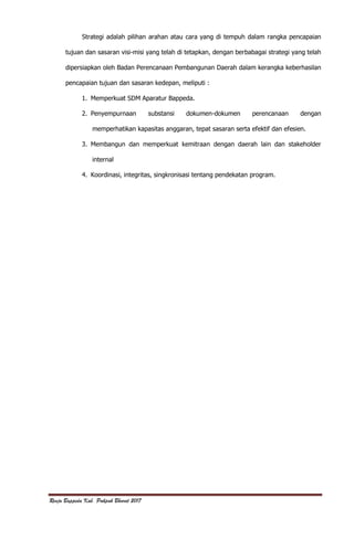 Renja Bappeda Kab. Pakpak Bharat 2017
Strategi adalah pilihan arahan atau cara yang di tempuh dalam rangka pencapaian
tujuan dan sasaran visi-misi yang telah di tetapkan, dengan berbabagai strategi yang telah
dipersiapkan oleh Badan Perencanaan Pembangunan Daerah dalam kerangka keberhasilan
pencapaian tujuan dan sasaran kedepan, meliputi :
1. Memperkuat SDM Aparatur Bappeda.
2. Penyempurnaan substansi dokumen-dokumen perencanaan dengan
memperhatikan kapasitas anggaran, tepat sasaran serta efektif dan efesien.
3. Membangun dan memperkuat kemitraan dengan daerah lain dan stakeholder
internal
4. Koordinasi, integritas, singkronisasi tentang pendekatan program.
 