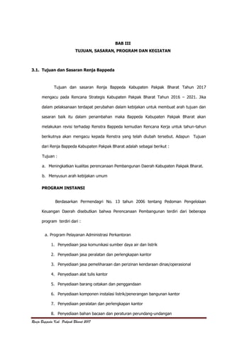 Renja Bappeda Kab. Pakpak Bharat 2017
BAB III
TUJUAN, SASARAN, PROGRAM DAN KEGIATAN
3.1. Tujuan dan Sasaran Renja Bappeda
Tujuan dan sasaran Renja Bappeda Kabupaten Pakpak Bharat Tahun 2017
mengacu pada Rencana Strategis Kabupaten Pakpak Bharat Tahun 2016 – 2021. Jika
dalam pelaksanaan terdapat perubahan dalam kebijakan untuk membuat arah tujuan dan
sasaran baik itu dalam penambahan maka Bappeda Kabupaten Pakpak Bharat akan
melakukan revisi terhadap Renstra Bappeda kemudian Rencana Kerja untuk tahun-tahun
berikutnya akan mengacu kepada Renstra yang telah diubah tersebut. Adapun Tujuan
dari Renja Bappeda Kabupaten Pakpak Bharat adalah sebagai berikut :
Tujuan :
a. Meningkatkan kualitas perencanaan Pembangunan Daerah Kabupaten Pakpak Bharat.
b. Menyusun arah kebijakan umum
PROGRAM INSTANSI
Berdasarkan Permendagri No. 13 tahun 2006 tentang Pedoman Pengelolaan
Keuangan Daerah disebutkan bahwa Perencanaan Pembangunan terdiri dari beberapa
program terdiri dari :
a. Program Pelayanan Administrasi Perkantoran
1. Penyediaan jasa komunikasi sumber daya air dan listrik
2. Penyediaan jasa peralatan dan perlengkapan kantor
3. Penyediaan jasa pemeliharaan dan perizinan kendaraan dinas/operasional
4. Penyediaan alat tulis kantor
5. Penyediaan barang cetakan dan penggandaan
6. Penyediaan komponen instalasi listrik/penerangan bangunan kantor
7. Penyediaan peralatan dan perlengkapan kantor
8. Penyediaan bahan bacaan dan peraturan perundang-undangan
 