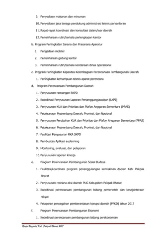 Renja Bappeda Kab. Pakpak Bharat 2017
9. Penyediaan makanan dan minuman
10. Penyediaan jasa tenaga pendukung administrasi teknis perkantoran
11. Rapat-rapat koordinasi dan konsultasi dalam/luar daerah
12. Pemeliharaan rutin/berkala perlengkapan kantor
b. Program Peningkatan Sarana dan Prasarana Aparatur
1. Pengadaan mobiler
2. Pemeliharaan gedung kantor
3. Pemeliharaan rutin/berkala kendaraan dinas operasional
c. Program Peningkatan Kapasitas Kelembagaan Perencanaan Pembangunan Daerah
1. Peningkatan kemampuan teknis aparat perencana
d. Program Perencanaan Pembangunan Daerah
1. Penyusunan rancangan RKPD
2. Koordinasi Penyusunan Laporan Pertanggungjawaban (LKPJ)
3. Penyusunan KUA dan Prioritas dan Plafon Anggaran Sementara (PPAS)
4. Pelaksanaan Musrenbang Daerah, Provinsi, dan Nasional
5. Penyusunan Perubahan KUA dan Prioritas dan Plafon Anggaran Sementara (PPAS)
6. Pelaksanaan Musrenbang Daerah, Provinsi, dan Nasional
7. Fasilitasi Penyusunan RKA SKPD
8. Pembuatan Aplikasi e-planning
9. Monitoring, evaluasi, dan pelaporan
10.Penyusunan laporan kinerja
e. Program Perencanaan Pembangunan Sosial Budaya
1. Fasilitasi/koordinasi program penanggulangan kemiskinan daerah Kab. Pakpak
Bharat
2. Penyusunan rencana aksi daerah PUG Kabupaten Pakpak Bharat
3. Koordinasi perencanaan pembangunan bidang pemerintah dan kesejahteraan
rakyat
4. Pelaporan pencegahan pemberantasan korupsi daerah (PPKD) tahun 2017
f. Program Perencanaan Pembangunan Ekonomi
1. Koordinasi perencanaan pembangunan bidang perekonomian
 