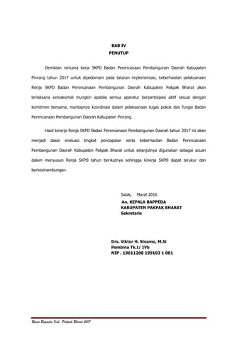 Renja Bappeda Kab. Pakpak Bharat 2017
BAB IV
PENUTUP
Demikian rencana kerja SKPD Badan Perencanaan Pembangunan Daerah Kabupaten
Pinrang tahun 2017 untuk dipedomani pada tataran implementasi, keberhasilan pelaksanaan
Renja SKPD Badan Perencanaan Pembangunan Daerah Kabupaten Pakpak Bharat akan
terlaksana semaksimal mungkin apabila semua aparatur berpartisipasi aktif sesuai dengan
komitmen bersama, mantapnya koordinasi dalam pelaksanaan tugas pokok dan fungsi Badan
Perencanaan Pembangunan Daerah Kabupaten Pinrang.
Hasil kinerja Renja SKPD Badan Perencanaan Pembangunan Daerah tahun 2017 ini akan
menjadi dasar evaluasi tingkat pencapaian serta keberhasilan Badan Perencanaan
Pembangunan Daerah Kabupaten Pakpak Bharat untuk selanjutnya digunakan sebagai acuan
dalam menyusun Renja SKPD tahun berikutnya sehingga kinerja SKPD dapat terukur dan
berkesinambungan.
Salak, Maret 2016
An. KEPALA BAPPEDA
KABUPATEN PAKPAK BHARAT
Sekretaris
Drs. Viktor H. Sinamo, M.Si
Pembina Tk.I/ IVb
NIP . 19611208 199103 1 001
 