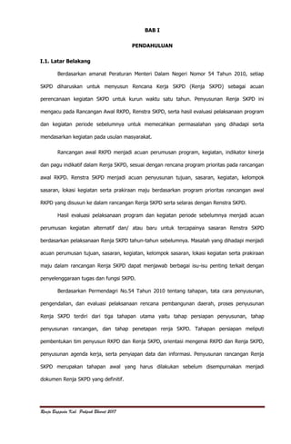 Renja Bappeda Kab. Pakpak Bharat 2017
BAB I
PENDAHULUAN
I.1. Latar Belakang
Berdasarkan amanat Peraturan Menteri Dalam Negeri Nomor 54 Tahun 2010, setiap
SKPD diharuskan untuk menyusun Rencana Kerja SKPD (Renja SKPD) sebagai acuan
perencanaan kegiatan SKPD untuk kurun waktu satu tahun. Penyusunan Renja SKPD ini
mengacu pada Rancangan Awal RKPD, Renstra SKPD, serta hasil evaluasi pelaksanaan program
dan kegiatan periode sebelumnya untuk memecahkan permasalahan yang dihadapi serta
mendasarkan kegiatan pada usulan masyarakat.
Rancangan awal RKPD menjadi acuan perumusan program, kegiatan, indikator kinerja
dan pagu indikatif dalam Renja SKPD, sesuai dengan rencana program prioritas pada rancangan
awal RKPD. Renstra SKPD menjadi acuan penyusunan tujuan, sasaran, kegiatan, kelompok
sasaran, lokasi kegiatan serta prakiraan maju berdasarkan program prioritas rancangan awal
RKPD yang disusun ke dalam rancangan Renja SKPD serta selaras dengan Renstra SKPD.
Hasil evaluasi pelaksanaan program dan kegiatan periode sebelumnya menjadi acuan
perumusan kegiatan alternatif dan/ atau baru untuk tercapainya sasaran Renstra SKPD
berdasarkan pelaksanaan Renja SKPD tahun-tahun sebelumnya. Masalah yang dihadapi menjadi
acuan perumusan tujuan, sasaran, kegiatan, kelompok sasaran, lokasi kegiatan serta prakiraan
maju dalam rancangan Renja SKPD dapat menjawab berbagai isu-isu penting terkait dengan
penyelenggaraan tugas dan fungsi SKPD.
Berdasarkan Permendagri No.54 Tahun 2010 tentang tahapan, tata cara penyusunan,
pengendalian, dan evaluasi pelaksanaan rencana pembangunan daerah, proses penyusunan
Renja SKPD terdiri dari tiga tahapan utama yaitu tahap persiapan penyusunan, tahap
penyusunan rancangan, dan tahap penetapan renja SKPD. Tahapan persiapan meliputi
pembentukan tim penyusun RKPD dan Renja SKPD, orientasi mengenai RKPD dan Renja SKPD,
penyusunan agenda kerja, serta penyiapan data dan informasi. Penyusunan rancangan Renja
SKPD merupakan tahapan awal yang harus dilakukan sebelum disempurnakan menjadi
dokumen Renja SKPD yang definitif.
 