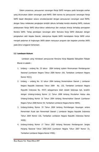 Renja Bappeda Kab. Pakpak Bharat 2017
Dalam prosesnya, penyusunan rancangan Renja SKPD mengacu pada kerangka arahan
yang dirumuskan dalam rancangan awal RKPD. Oleh karena itu penyusunan rancangan Renja
SKPD dapat dikerjakan secara simultan/paralel dengan penyusunan rancangan awal RKPD,
dengan fokus melakukan pengkajian terlebih dahulu terhadap kondisi eksisting SKPD, evaluasi
pelaksanaan Renja SKPD tahun-tahun sebelumnya dan evaluasi kinerja terhadap pencapaian
Renstra SKPD. Tahap penetapan rancangan akhir Rencana Kerja SKPD dilakukan dengan
pengesahan oleh Kepala Daerah, selanjutnya Kepala SKPD menetapkan Renja SKPD untuk
menjadi pedoman di lingkungan SKPD dalam menyusun program dan kegiatan prioritas SKPD
pada tahun anggaran berkenaan.
I.2 Landasan Hukum
Landasan yang mendasari penyusunan Rencana Kerja Bappeda Kabupaten Pakpak
Bharat ini adalah :
1. Undang – undang No. 25 tahun 2004 tentang system Perencanaan Pembangunan
Nasional (Lembaran Negara Tahun 2004 Nomor 164, Tambahan Lembaran Negara
Nomor 4421);
2. Undang – undang No. 32 tahun 2004 tentang Pemerintahan Daerah ( Lembaran
Negara Republik Indonesia Tahun 2004 No. 125, Tambahan Lembaran Negara
Republik Indonesia No. 4437) sebagaimana telah diubah beberapa kali, terakhir
dengan Undang-Undang Nomor 12 Tahun 2008 tentang Perubahan Kedua atas
Undang-Undang Nomor 32 Tahun 2004 tentang Pemerintahan Daerah (Lembaran
Negara Tahun 2008 Nomor 59, Tambahan Lembaran Negara Nomor 4844);
3. Undang-Undang Nomor 33 Tahun 2004 tentang Perimbangan Keuangan antara
Pemerintah Pusat dan Pemerintah Daerah ( Lembaran Negara Republik Indonesia
Tahun 2004 Nomor 126, Tambahan Lembaran Negara Republik Indonesia Nomor
4438);
4. Undang-Undang Nomor 17 Tahun 2007 tentang Rencana Pembangunan Jangka
Panjang Nasional Tahun 2005-2025 (Lembaran Negara Tahun 2007 Nomor 33,
Tambahan Lembaran Negara Nomor 4700);
 